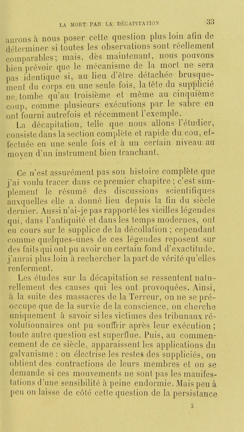 aurons à nous poser cette question plus loin afin de déterminer si toutes les observations sont réellement comparables; mais, dès maintenant, nous pouvons bien prévoir que le mécanisme de la mort ne sera pas identique si, au lieu d'être détachée brusque- ment du corps en une seule fois, la tête du supplicié lie tombe qu'au troisième et même au cinquième coup, comme plusieurs exécutions par le sabre en ont fourni autrefois et récemment l'exemple. La décapitation, telle que nous allons l'étudier, consiste dans la section complète et rapide du cou, ef- fectuée en une seule fois et à un certain niveau au moyen d'un instrument bien tranchant. Ce n'est assurément pas son histoire complète que j'ai voulu tracer dans ce premier chapitre ; c'est sim- plement le résumé des discussions scientifiques auxquehes elle a donné lieu depuis la fin du siècle dernier. Aussi n'ai-je pas rapporté les vieilles légendes qui, dans l'antiquité et dans les temps modernes, ont eu cours sur le supplice de la décollation ; cependant comme quelques-unes de ces légendes reposent sur des faits qui ont pu avoir un certain fond d'exactitude, j'aurai plus loin à rechercher la part de vérité qu'elles renferment. Les études sur la décapitation se ressentent natu- rellement des causes qui les ont provoquées. Ainsi, à la suite des massacres de la Terreur, on ne se pré- occupe que de la survie delà conscience, on cherche uniquement à savoir siles victimes des tribunaux ré- volutionnaires ont pu souiTrir après leur exécution ; toute autre question est superflue. Puis, au commen- cement de ce siècle, apparaissent les applications du galvanisme : on électrise les reste* des suppliciés, on obtient des contractions de leurs membres et on se demande si ces mouvements ne sont pas les manifes- tations (l'une sensibilité à peine endormie. Mais peu à I)eu on laisse de côté cette question de la persistance 3