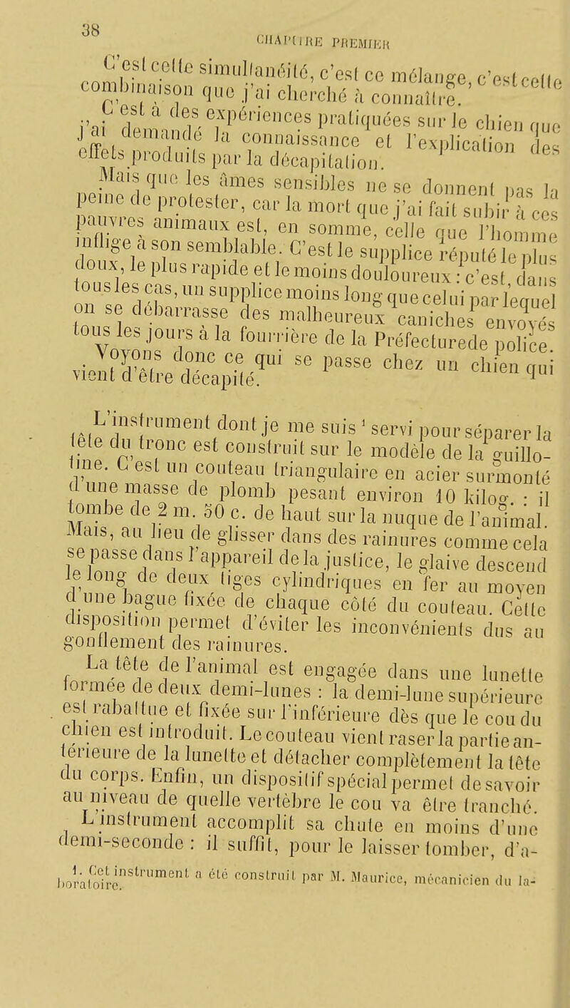 comb.na.son que .j'ai cherché à connaî(re ' ''''' j'ai itnndé'hftT''' ^1^^' jdi cicmande Ja connaissance el rexnhcalion r p« effets ppoduils par la décapitalion. Mais que les ames sensibles ne se donnent nas 1-. peine de protester, car la mort que j'ai fait s j i à ce pauvres animaux est, en somn/e, c lie que 1' omim mfhêe a son semblable. C'est le supplice répulïî^. doux le plus rapide et le moins douloureux c'es c a touslescas,unsupplicemoinslon£V(meceluimrlPm^^ on se débarrasse des malheureul^auiclë tous les jours à la fourrière de la Préfecturede ^6 violtSet^;^é^^ ^^^^^ L'instrument dont je me suis ^ servi pour séparer la ete du tronc est conslruit sur le modèle de la guiDo? line. Lest un couteau triangulaire en acier surmonté dune masse de plomb pesant environ 10 kilo^ • il tombe de 2 m 30 c. de haut sur la nuque de l'animal. Mais, au heu c e ghsser dans des rainures comme cela led'T ^ 'T'''^ cle la justice, le glaive descend le long de deux liges cylindriques en fer au moyen dune bague hxée de chaque côté du couleau. Celte disposition permet d'éviter les inconvéuienis dus au gontlement des rainures. La tête de l'animal est engagée dans une lunette iormee de deux demi-lunes : la demi-lune supérieure est rabat tue et fixée sur l'inférieure dès que le cou du chien est introduit. Le couleau vient raser la partiean- terieure de la lunette et détacher complètement la tête du corps. Enfin, un dispositif spécial permet desavoir au niveau de quehe vertèbre le cou va être tranché L instrument accomplit sa chute en moins d'une demi-seconde: il suffit, pour le laisser tomber, d'a- l.olaSrc'^'''°''  P«'- M- Maurice, mécanicien du la-