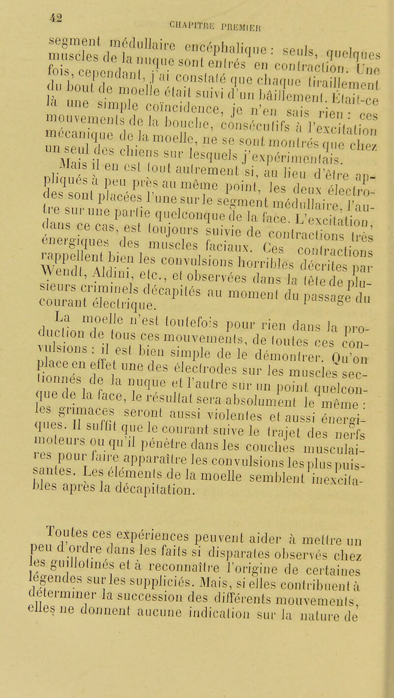 ujubues CIO Jti miqiie son eii(rés en conli-.pilnn r m ^'f.^^^i^^oei^G, ne se sont montrés crno clie/ M. s ife^; ^^1^^^ j'expérnnenliis iMa s 1 en est (out aulrement si, au ]ieu deire nn e sn, , n/, f r ^''^^^ ^^.^'^^ent médullaire. J'au- tie sui une parl.e quelconque de la face L'excintinn dans ce cas est (oujours suivie de contra™^^^ <3«erê-,ques des muscles faciaux. Ces cTn racVô'^ rappel en b.en les convulsions horribles ^é vuî^ urfcrt^ nel^ d^ '^'^^ ^^^^ c™ ^dS.:!:^'' dupassagi^du cluclion de tous ces mouvements, de foutes ces cm, vjUsmns: d est bien simple de le démo e 0 on lace en efîe une des élecirodes sur les muscles sec- lionnes de la nuqne et l'autre sur un point quelcon que de la face, le résultat sera absolum^n le^mlne ques. Il suffit que le courant suive le Iraiet des ne?fs moteurs ou qu'il pénètre dans les couchas niuscXi! «es pour fan^e apparaître les convulsions les plus puis- santes. Les éléments de la moelle semblent inexcna bJes après la décapitation. ^ Toutes ces expériences peuvent aider h mettre un peu d ordre dans les faits si disparates observés chez es gudlotjnés et k reconnaître l'origine de certaines egendes sur les suppliciés. Mais, si elles contribuent à clelermjner la succession des différents mouvements elles ne donnent aucune indication sur la nature de