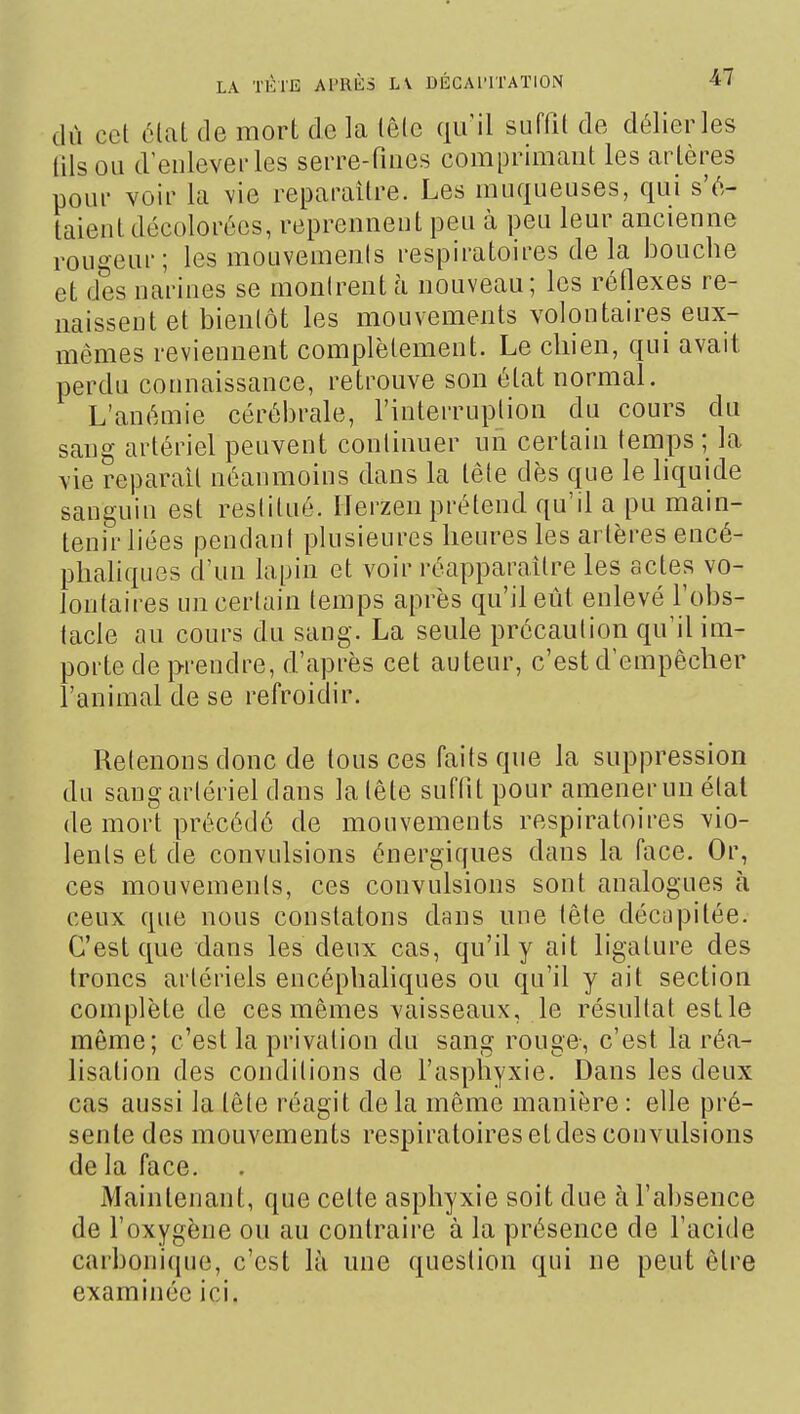 dù cet élat de mort de la lêlc qu'il suffit de délier les (ils ou d'enlever les serre-fioes comprimant les ar tères pour voir la \ie reparaître. Les muqueuses, qui s'é- taient décolorées, reprennent peu à peu leur ancienne rougeur; les mouvements respiratoires de la bouche et des narines se montrent à nouveau; les réflexes re- naissent et bientôt les mouvements volontaires eux- mêmes reviennent complètement. Le chien, qui avait perdu connaissance, retrouve son état normal. L'anémie cérébrale, l'interruption du cours du sang artériel peuvent continuer un certain temps ; la vie réparait néanmoins dans la tête dès que le liquide sanguin est restitué. Ilerzen prétend qu'il a pu main- tenir liées pendani plusieures heures les artères encé- phaliques d'un lapin et voir réapparaître les actes vo- lontaires un certain temps après qu'il eût enlevé l'obs- tacle au cours du sang. La seule précaution qu'il im- porte de prendre, d'après cet auteur, c'est d'empêcher l'animal de se refroidir. Retenons donc de tous ces faits que la suppression du sang artériel dans la tête suffit pour amener un état de mort précédé de mouvements respiratoires vio- lents et de convulsions énergiques dans la face. Or, ces mouvements, ces convulsions sont analogues à ceux que nous constatons dans une tête décapitée. C'est que dans les deux cas, qu'il y ait ligature des troncs artériels encéphaliques ou qu'il y ait section complète de ces mêmes vaisseaux, le résultat estle môme; c'est la privation du sang rouge-, c'est la réa- lisation des conditions de l'asphyxie. Dans les deux cas aussi la tête réagit de la même manière : elle pré- sente des mouvements respiratoires et des convulsions de la face. Maintenant, que cette asphyxie soit due à l'absence de l'oxygène ou au contraire à la présence de l'acide carbonique, c'est là une question qui ne peut être examinée ici.