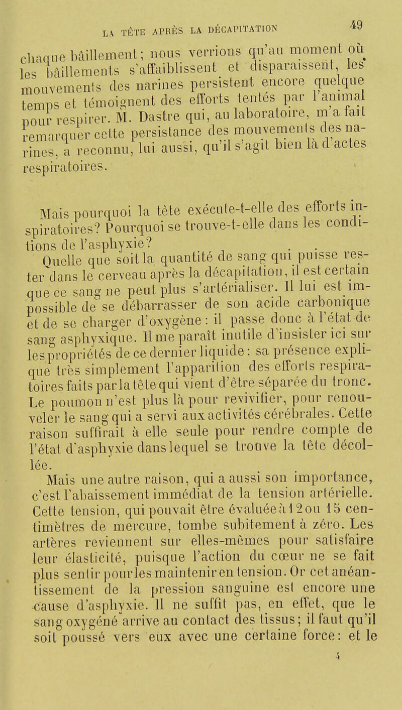 cliaaiip bâillement; nous verrions qu'au moment où les bâillements s'atîaiblissent et d.si)araissent les mouvements des narines persistent encore quelque temps et témoignent des efforts tentes par 1 amma pour respirer. M. Dastre qui, au laboratoire m a fait Remarquer cette persistance des mouvements des na- rines, a reconnu: lui aussi, qu'il s'agit bien la d actes respiratoires. Mais pourquoi la tête exécute-t-elle des efforts in- spiratoires? Pourquoi se trouve-t-elle dans les condi- tions de l'asphyxie? Oiielle que soit la quantité de sang qui puisse res- teiMlaus le cerveau après la décapitation, il est certain que ce sang ne peut plus s'artériabser. Il lui est im- possible de se débarrasser de son acide carbonique et de se charger d'oxygène : il passe donc à l'état de. sang asphyxique. 11 me paraît inutile d'insister ici sur les propriétés de ce dernier liquide: sa présence exi^li- que très simplement l'apparition des efforts respira- toires faits parla tête qui vient d'être séparée du tronc. Le poumon n'est plus là pour revivifier, pour renou- veler le sang qui a servi aux activités cérébrales. Cette raison suffirait à elle seule pour rendre compte de l'état d'asphyxie dans lequel se trouve la tête décol- lée. Mais une autre raison, qui a aussi son importance, c'est l'abaissement immédiat de la tension artérielle. Cette tension, qui pouvait être évaluéeà 12ou 15 cen- timètres de mercure, tombe subitement à zéro. Les artères reviennent sur elles-mêmes pour satisfaire leur élasticité, puisque l'action du cœur ne se fait plus sentir pourles maintenir en tension. Or cet anéan- tissement de la pression sanguine est encore une cause d'asphyxie. Il ne suffit pas, en effet, que le sangoxygéné'^arrive au contact des tissus; il faut qu'il soit poussé vers eux avec une certaine force: et le 4