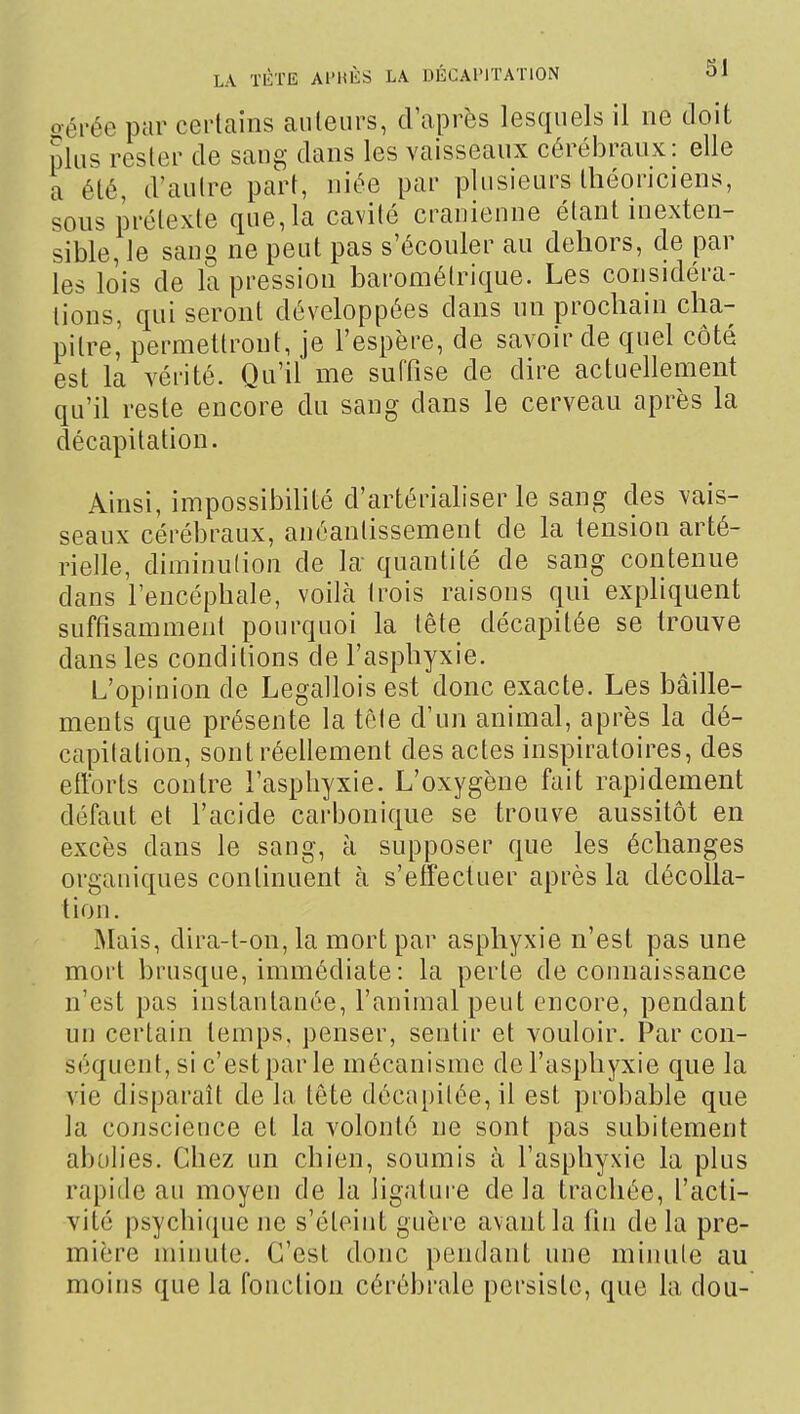 oérée par certains auteurs, d'après lesquels il ne doit plus rester de sang dans les vaisseaux cérébraux: elle a été, d'autre part, niée par plusieurs théoriciens, sons prétexte que, la cavité crânienne étant inexten- sible, le sang ne peut pas s'écouler au dehors, de par les lois de la pression barométrique. Les considéra- tions, qui seront développées dans un prochain cha- pitre, permettront, je l'espère, de savoir de quel côté est la vérité. Qu'il me suffise de dire actuellement qu'il reste encore du sang dans le cerveau après la décapitation. Ainsi, impossibihté d'artérialiser le sang des vais- seaux cérébraux, anéantissement de la tension arté- rielle, diminulion de la- quantité de sang contenue dans l'encéphale, voilà trois raisons qui expliquent suffisamment pourquoi la tête décapitée se trouve dans les conditions de l'asphyxie. L'opinion de Legallois est donc exacte. Les bâille- ments que présente la tole d'un animal, après la dé- capitation, sont réellement des actes inspiratoires, des efforts contre l'asphyxie. L'oxygène fait rapidement défaut et l'acide carbonique se trouve aussitôt en excès dans le sang, à supposer que les échanges organiques continuent à s'effectuer après la décolla- tion. Mais, dira-t-on,la mort par asphyxie n'est pas une mort brusque, immédiate : la perte de connaissance n'est pas instantanée, l'animal peut encore, pendant un certain temps, penser, sentir et vouloir. Par con- séquent, si c'est par le mécanisme de l'asphyxie que la vie disparaît de la tête décapitée, il est probable que la conscience et la volonté ne sont pas subitement abolies. Chez un chien, soumis à l'asphyxie la plus rapide au moyen de la ligature de la trachée, l'acti- vité psychique ne s'éteint guère avant la fhi de la pre- mière minute. C'est donc pendant une minute au moins que la fonction cérébrale persiste, que la dou-