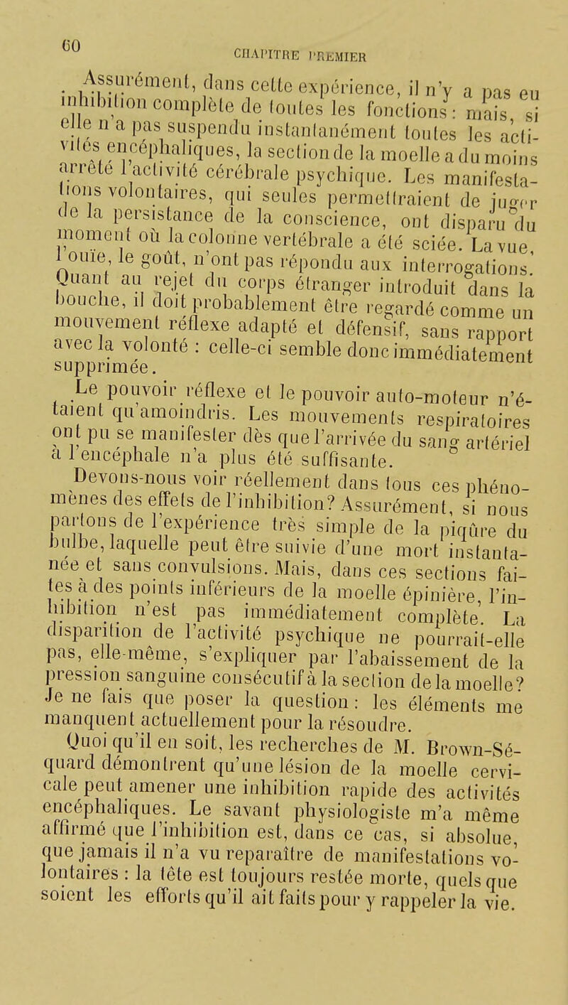 . Assurémenl, dans celte expérience, il nV a pas eu inhibition complète de (outei les fon;tions ■ mais si eJ e n a pas suspendu instanlanément tontes les acti- vités encéphaliques, la section de la moelle a du moins arrête 1 activité cérébrale psychique. Les manifesta! lions volontaires, qui seules permetiraient de luo^r de la persistance de la conscience, ont disparuclu moment ou la colonne vertébrale a été sciée. La vue 1 ouie le goût n'ont pas répondu aux interrogations' puant au rejet du corps étranger introduit dans la bouche, il doit probablement être regardé comme un mouvement réflexe adapté et défensif, sans rappor avec la volonté : celle-ci semble donc immédiatement supprimée. Le pouvoir réflexe et le pouvoir auto-moteur n'é- taient qu'amoindris. Les mouvements respiratoires on t pu se manifester dès que l'arrivée du sang artériel a 1 encéphale n a plus été suffisante. Devons-nous voir réellement dans (ous ces phéno- mènes des effets de l'inhibition? Assurément, si nous jDartons de l'expérience Irès simple de la piqûre du bulbe, laquefle peut êire suivie d'une mort instanta- née et sans convulsions. Mais, dans ces sections fai- tes a des poinis inférieurs de la moelle épinière l'in- hibition n'est pas immédiatement complète L-i disparition de l'activité psychique ne pourrait-elle pas, elle-même, s'expliquer par l'abaissement de la pression sanguine consécutif à la seclion de la moelle? Je ne fais que poser la question : les éléments me manquent actueflement pour la résoudre. Quoi qu'il en soit, les recherches de M. Brown-Sé- quard démontrent qu'une lésion de la moefle cervi- cale peut amener une inhibition rapide des activités encéphaliques. Le savant physiologiste m'a même affirmé que l'inhibition est, dans ce cas, si absolue que jamais il n'a vu reparaître de manifestations vo- lontaires : la tête est toujours restée morte, quels que soient les efforts qu'il ail faits pour y rappeler la vie.