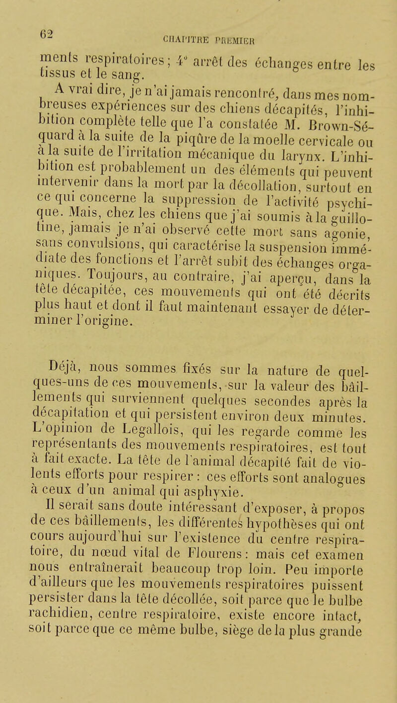 ments respiratoires; 4^ arrêt des échanges entre les tissus et le sang. A vrai dire, je n'ai jamais reiiconiré, dans mes nom- breuses expériences sur des chiens décapités, Finhi- bition complète telle que la constatée M. Brown-Sé- quard à la suite de la piqûre de la moelle cervicale ou a la suite de l'irritation mécanique du larynx. L'inhi- bihon est probablement un des éléments qui peuvent intervenir dans la mort par la décollation, surtout en ce qui concerne la suppression de l'activité psychi- que. Mais, chez les chiens que j'ai soumis à la guillo- tine, jamais je n'ai observé cette mort sans agonie sans convulsions, qui caractérise la suspension fmmé- diate des fonctions et l'arrêt subit des échanges oro-a- niques. Toujours, au contraire, j'ai aperçu, dans'^la tête décapitée, ces mouvements qui ont été décrits plus haut et dont il faut maintenant essayer de déter- miner l'origine. Déjà, nous sommes fixés sur la nature de quel- ques-uns de ces mouvements, sur la valeur des bâil- lements qui surviennent quelques secondes après la décapitation et qui persistent environ deux minutes. L'opinion de Legallois, qui les regarde comme les représentants des mouvements respiratoires, est tout à fait exacte. La tête de lanimal décapité fait de vio- lents efforts pour respirer : ces efforts sont analogues à ceux d'un animal qui asphyxie. Il serait sans doute intéressant d'exposer, à propos de ces bâillements, les différentes hypothèses qui ont cours aujourd'hui sur l'existence du centre respira- toire, du nœud vital de Flourens : mais cet examen nous entraînerait beaucoup trop loin. Peu importe d'ailleurs que les mouvements respiratoires puissent persister dans la tête décollée, soit parce que le bulbe rachidien, centre respiratoire, existe encore intact, soit parce que ce même bulbe, siège delà plus grande