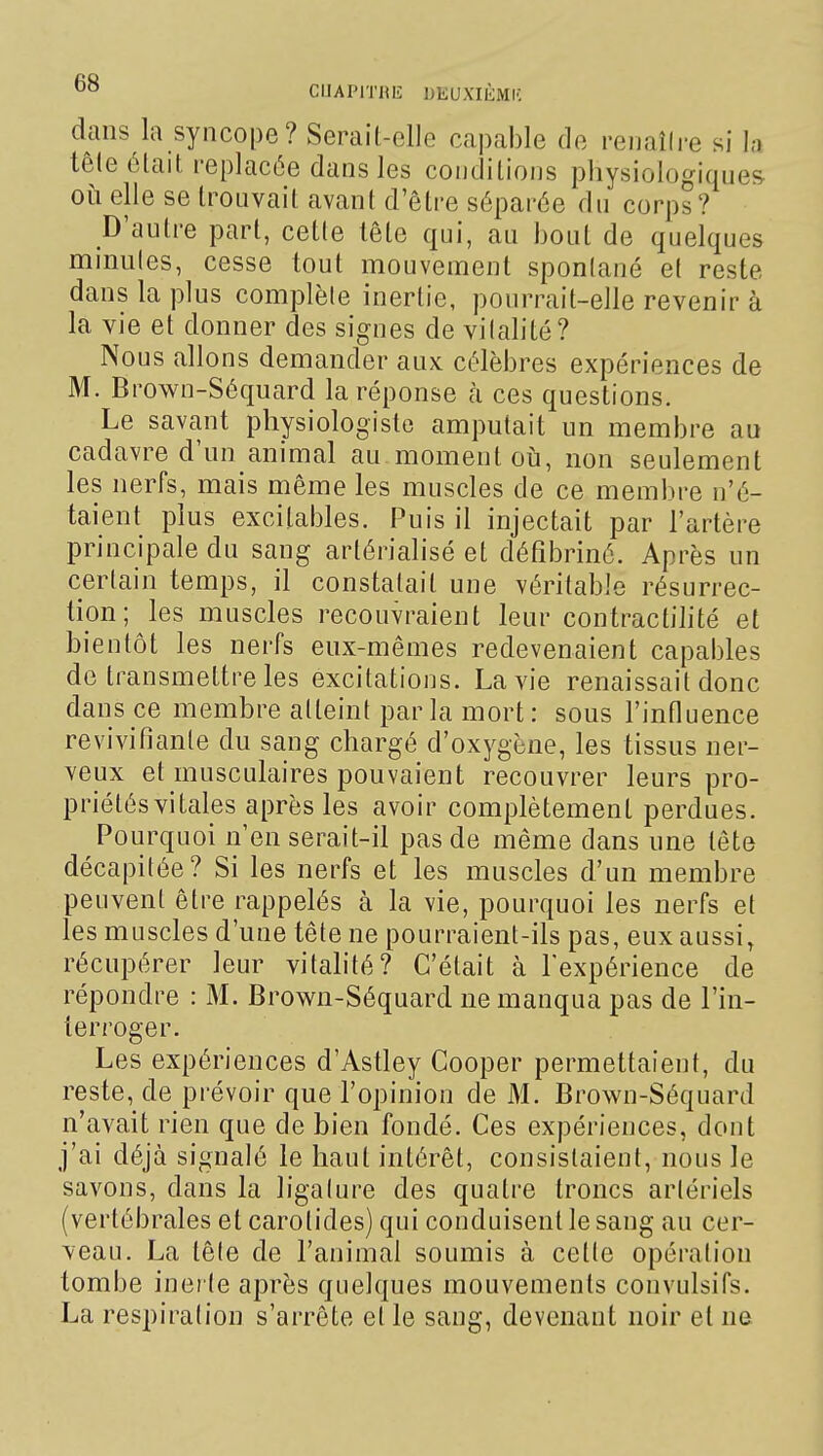 dans la syncope? Serait-elle capable de reuallre si la têle élait replacée dans les condilions physiologiques où elle se trouvait avant d'ôti-e séparée du corps ? D'autre part, cette lête qui, au bout de quelques minutes, cesse tout mouvement sponlané et reste dans la plus complète inertie, pourrait-elle revenir à la vie et donner des sigues de vitalité? Nous allons demander aux célèbres expériences de M. Brown-Séquard la réponse à ces questions. Le savant physiologiste amputait un membre au cadavre d'un animal au moment où, non seulement les nerfs, mais même les muscles de ce membre n'é- taient plus excitables. Puis il injectait par l'artère principale du sang artérialisé et défibriné. Après un certain temps, il constatait une véritable résurrec- tion; les muscles recouvraient leur contractilité et bientôt les nerfs eux-mêmes redevenaient capables de transmettre les excitations. La vie renaissait donc dans ce membre atteint parla mort: sous l'influence revivifiante du sang chargé d'oxygène, les tissus ner- veux et musculaires pouvaient recouvrer leurs pro- priétés vitales après les avoir complètement perdues. Pourquoi n'en serait-il pas de même dans une tête décapitée? Si les nerfs et les muscles d'un membre peuvent être rappelés à la vie, pourquoi les nerfs et les muscles d'une tête ne pourraient-ils pas, eux aussi, récupérer leur vitahté? C'était à Texpérience de répondre : M. Brown-Séquard ne manqua pas de l'in- terroger. Les expériences d'Astley Cooper permettaient, du reste, de prévoir que l'opinion de M. Brown-Séquard n'avait rien que de bien fondé. Ces expériences, dont j'ai déjà signalé le haut intérêt, consistaient, nous le savons, dans la ligature des quatre troncs artériels (vertébrales et carotides) qui conduisent le sang au cer- veau. La tête de l'animal soumis à cette opération tombe inerte après quelques mouvements convulsifs. La respiration s'arrête et le sang, devenant noir et ne