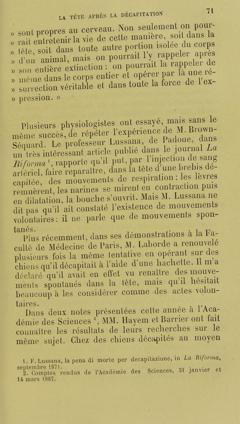 n,i pprvpau Non seulement on pour-  Œ i. la de celte manière, soil dans la : OU la s toi antre poHioa isolée du corps nimal, mais on pou-! 1Y ™Pl>e er ajK-e „ snn entière exiinction : on ponrrait la rappeiei ae n n'ê dans le corps entier et opérer par la une re- surrèction véritable et dans toute la force de 1 ex- » pression. » Plusieurs physiologistes ont essayé mais sans le mêm^succès', l répéter l'expérience ^^l ^^^^^^^^ TeChveni, les narines se mirent en contracUon puis enllatation, la bouche s'ouvrit. Mais M. Lussana ne dit pas qu'il ait constaté l'existence de mouvements volontaires: il ne parle que de mouvements spon- ^%tus récemment, dans ses démonstrations à la Fa- culté de Médecine de Paris, M. Laborde a renouvelé plusieurs fois la même tentative en opérant sur des chiens qu'il décapitait à l'aide d une hachette. Il m a déclaré qu'il avait en effet vu renaître des mouve- ments spontanés dans la tête, mais qu d hésitait beaucoup à les considérer comme des actes volon- taires. Dans deux notes présentées cette année a 1 Aca- démie des Sciences ^ MM. Hayem etBarrier ont fait connaître les résultats de leurs recherches sur le même sujet. Chez des chiens décti^Mtés au moyen 1. F. Lussana, la pena di morte per decapitazione, in La Riforma, ^^2!TompteÏ'rendus de TAcadémie des Sciences, 31 janvier et 14 mars 1887.