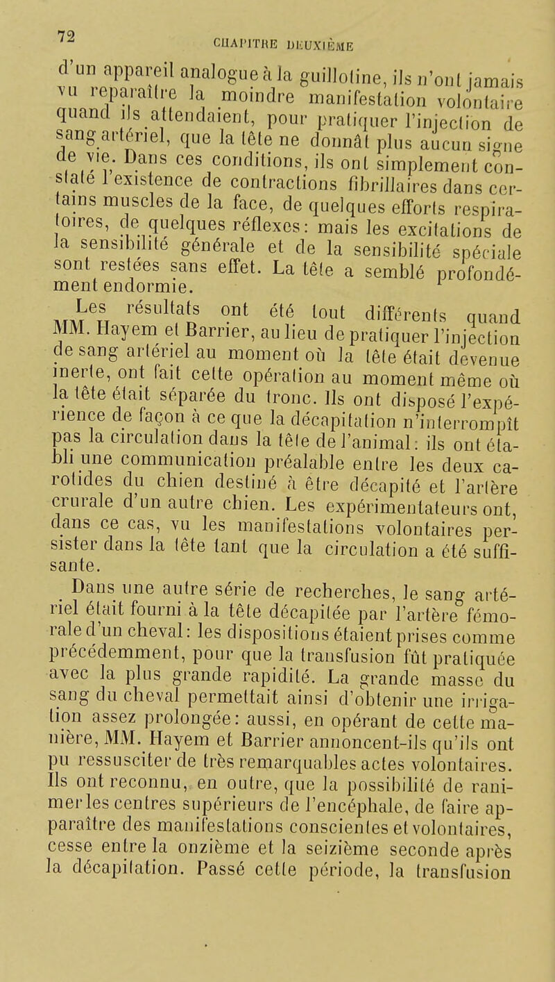 1 1. i T guillotine, ils n'onl jamais ^u leparailre la momdre manifestalion volontaire quand j s attendaient, pour pratiquer l'injection de sang artériel, que la tête ne donnât plus aucun si-ne de vie. Dans ces conditions, ils ont simplement con- state 1 existence de contractions fibrillaires dans cer- ains muscles de la face, de quelques efforts respira- oires, ce quelques réflexes: mais les excitations de la sensibilité générale et de la sensibilité spéciale sont restées sans effet. La tête a semblé profondé- ment endormie. '■ mm'h '^'^\^[? tout différents quand MM. Hayem et Barrier, au lieu de pratiquer l'injection de sang artériel au moment où la tête était devenue inerte, ont fait cette opération au moment même où la lete était séparée du tronc. Ils ont disposé l'expé- rience de façon à ce que la décapitation n'interrompît pas la circulation dans la têle de l'animal: ils ont éta- bli une communication préalable entre les deux ca- rotides du chien destiné h être décapité et Tarière crurale d'un autre chien. Les expérimentateurs ont, dans ce cas, vu les manifestations volontaires per- sister dans la tête tant que la circulation a été suffi- sante. _ Dans une autre série de recherches, le sang arté- riel était fourni à la tête décapitée par l'artère fémo- rale d'un cheval : les dispositions étaient prises comme précédemment, pour que la transfusion fût pratiquée avec la plus grande rapidité. La grande masse du sang du cheval permettait ainsi d'obtenir une irriga- tion assez prolongée: aussi, en opérant de cette ma- nière, MM. Hayem et Barrier annoncent-ils qu'ils ont pu ressusciter de très remarquables actes volontaires. Ils ont reconnu, en outre, que la possibihlé de rani- mer les centres supérieurs de l'encéphale, de faire ap- paraître des manifestations conscientes et volontaires, cesse entre la onzième et la seizième seconde après la décapitation. Passé cette période, la transfusion