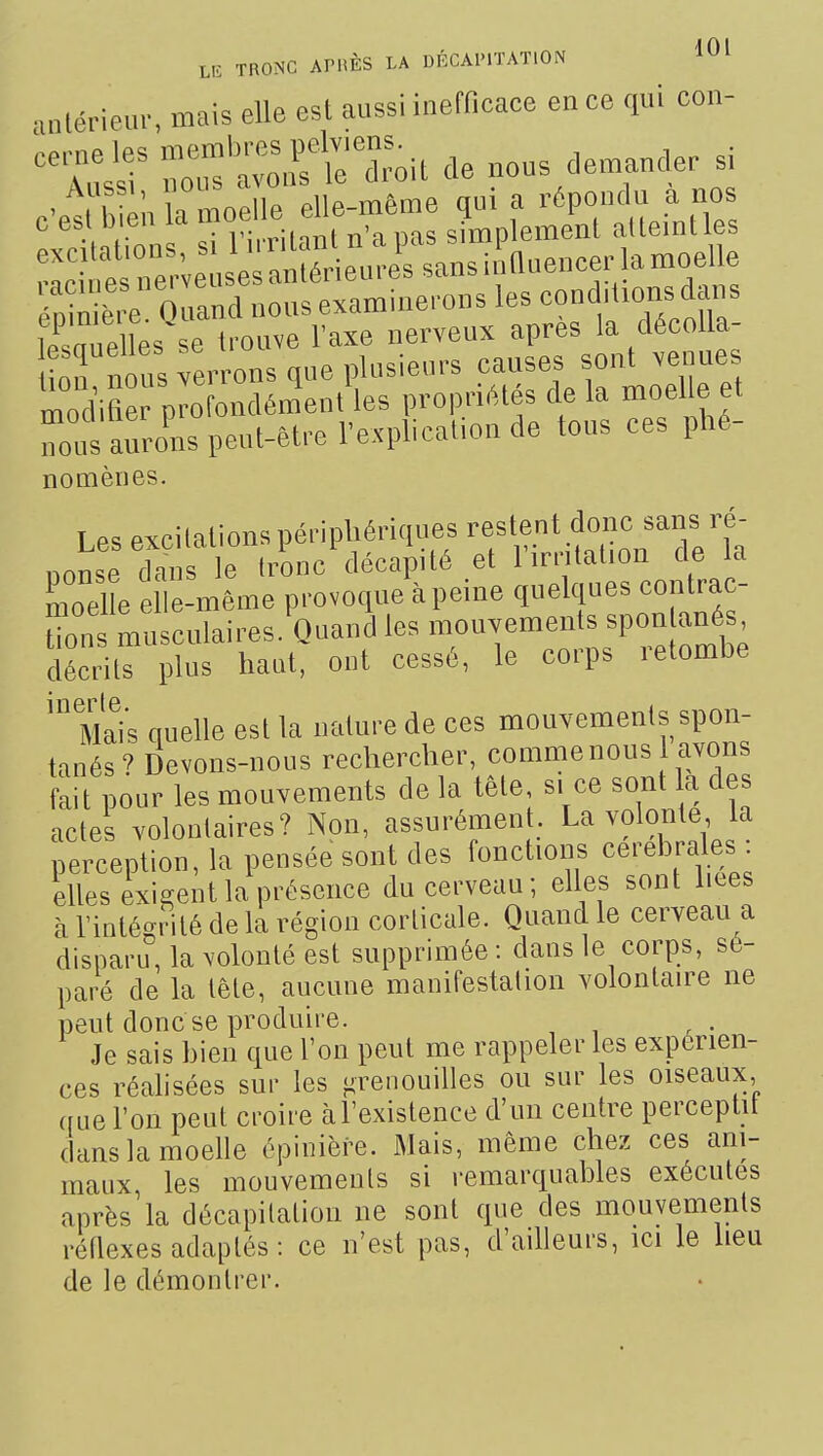 ,„lérieu.-, mais elle esl aussi inefficace en ce qui con- '^^^s^^ r'^^^rie'Toit de nous demander si e-eS ï-oelle elle— ^^^^^^J^^ '^'^-''''Tp!;:;, e n érieuîSs^,?nuencerlamo^ Se 0 aXoul e aminerons les conditions d<ms CieHes se trouve l'axe nerveux après la décoUa- tttlns rerrons que plusieurs --es so.U -^-^^ modifier profondément les propriétés de la moelle et Zs aurons peut-être l'explicafon de tous ces phé- nomènes. Les excitations périphériques restent donc sans ré- nonse tos e 1,-onc'décapité et l'irr.lation de la moelle elle-même provoque à peine quelques contrac- rns musculaires.'ouand les mouvements spon an^^^^ décrits plus haut, ont cessé, le corps letombe Mais quelle esl la iialiire de ces mouvements spon- tanés ? Devons-nous rechercher, comme nous avons fait pour les mouvements de la tête s. ce sont a des actes volontaires? Non, assurément. La volonté la perception, la pensée sont des fonctions cérébrales , elles exigent la présence du cerveau; elles sont hees à l'intégrité de la région corticale. Quand le cerveau a disparu, la volonté est supprimée : dans le corps, sé- paré de la tête, aucune manifestation volontaire ne peut donc se produire. Je sais bien que l'on peut me rappeler les expérien- ces réalisées sur les orenouilles ou sur les oiseaux, que l'on peut croire àl'existence d'un centre perceplit dans la moelle épinière. Mais, même chez ces ani- maux, les mouvements si remarquables exécutes après la décapitation ne sont que des mouvements réflexes adaptés : ce n'est pas, d'ailleurs, ici le heu de le démontrer.