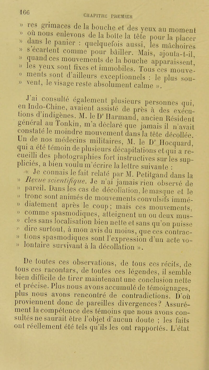 CUAPITRIi PREMIER » res oTimaces de la bouche et des yeux au moment da\^le^.f cle labouela ide pour la plac » clans le panier : quelquefois aussi, les mâchoires » s écartent comme pour bâiller. Mais, ciiouta-l-ii » quand ces mouvements de la bouche apparaissent' » les yeux sont fixes et immobiles. Tous ces mouve- » ments sont d'ailleurs exceptionnels : le plus sou- » vent, le visage reste absolument calme ». a.//^! '^î.f.^'^ également plusieurs personnes qui, enlndo-Chnie, avaient assisté de près à des exécu- tions d indigènes. M. leD^Harmand, ancien Résident gênerai au Tonkin, m'a déclaré que jamais il n'avait constate le moindre mouvement dans la tête décollée Un de nos médecins militaires, M. le Ilocquard' qui a été témoin de plusieurs décapitations et qui a re- cueilli des photographies fort instructives sur les sup- pliciés, a bien voulu m'écrire la lettre suivante • c< Je connais le fait relaté par M. Petitgand dans la » hernie scientifique. Je n'ai jamais rien observé de » pareil. Dans les cas de décollation, le masque et le » tronc sont animés de mouvements convulsifs immé- » diatement après le coup; mais ces mouvements. » comme spasmodiques, atteignent un ou deux mus- » cles sans localisation bien nette et sans qu'on puisse >^ dire surtout, cà mon avis du moins, que ces contrac- » tions spasmodiques sont l'expression d'un acte vo- » lontaire survivant à la décollation ». De toutes ces observations, de tous ces récits, de tous ces racontars, de toutes ces légendes, il semble bien difticile de tirer maintenant uneconclusion nette et précise. Plus nous avons accumulé de témoignages, plus nous avons rencontré de contradictions. D'où proviennent donc de pareilles divergences? Assuré- ment la compétence des témoins que nous avons con- sultés ne saurait être l'objet d'aucun doute ; les faits ont réellement été tels qu'ils les ont rapportés. Létat