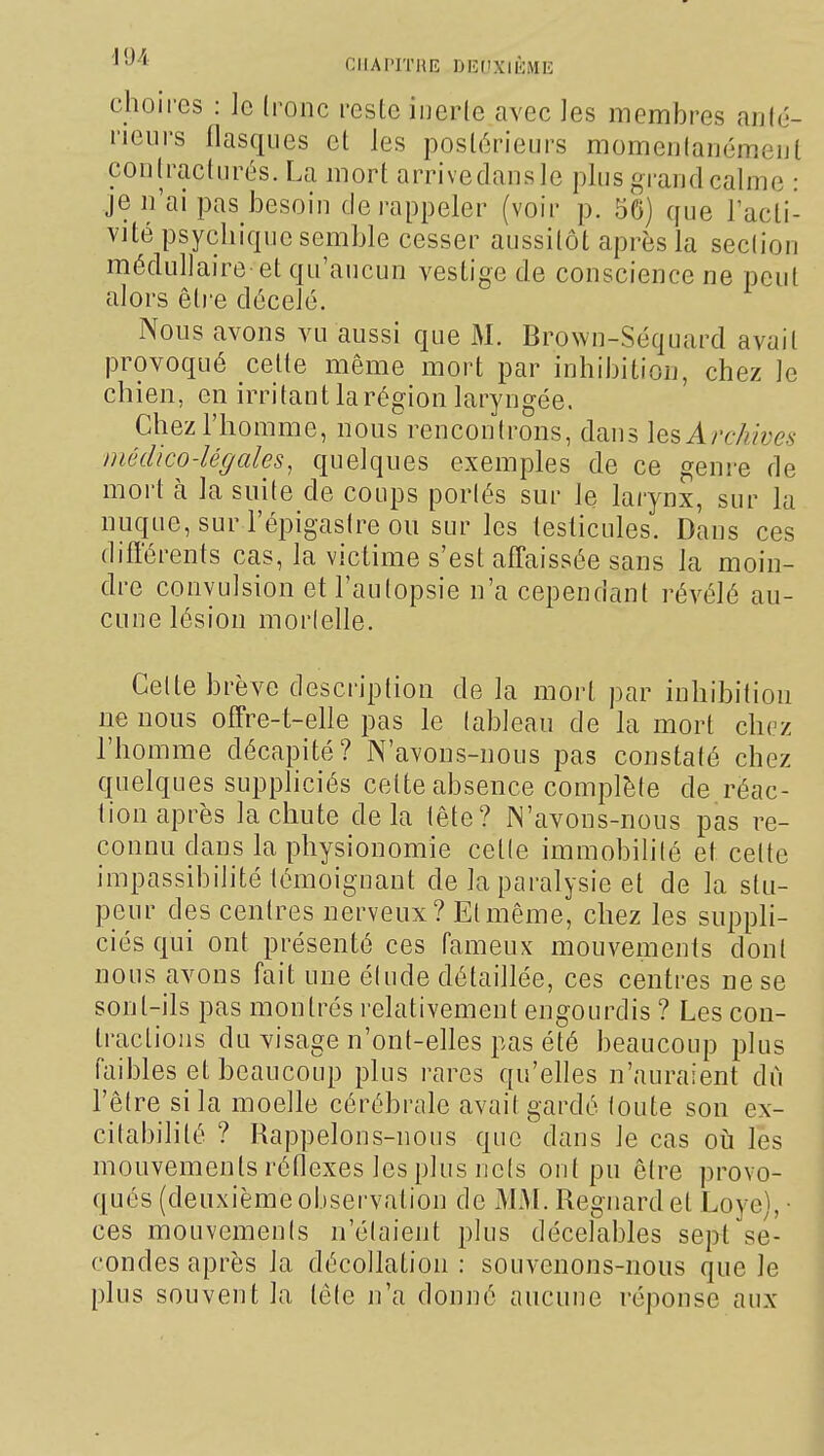 '^•^^'^ CIIAPITHE DEUXIÈME choires : le (ronc reste iiieiie avec les membres aulé- rieurs llasques et les postérieurs momeulauemeul coiilraclurés. La mort arrivedansle plus grand calme : je n'ai pas besoin de rappeler (voir p. 56) que lacli- vité psychique semble cesser aussitôt après la seclion médullaire et qu'aucun vestige de conscience ne peut alors êti'e décelé. Nous avons vu aussi que M. Brown-Séquard avait provoqué celle même mort par inhibition, chez le chien, en irritant la région laryngée. Chez l'homme, nous rencontrons, dans les Archives môdko-légales, quelques exemples de ce genre de mort à la suite de coups portés sur le larynx, sur la nuque, sur l'épigastre ou sur les leslicules. Dans ces différents cas, la victime s'est affaissée sans la moin- dre convulsion et l'autopsie n'a cependant révélé au- cune lésion morlelle. Celte brève description de la mort par inhibition ne nous offre-t-elle pas le lableau de la mort chez l'homme décapité? N'avons-nous pas constalé chez quelques suppliciés celte absence complète de réac- tion après la chute delà tête? JN'avons-nous pas re- connu dans la physionomie celle immobilité et cette impassibilité lémoignant de la paralysie et de la stu- peur des centres nerveux? El même, chez les suppli- ciés qui ont présenté ces fameux mouvements dont nous avons fait une élude détaillée, ces centres ne se sont-ils pas montrés relativement engourdis ? Les con- tractions du visage n'onl-elles pas été beaucoup plus faibles et beaucoup plus rares qu'elles n'auraient dû l'être si la moelle cérébrale avait gardé loute son ex- citabilité ? Rappelons-nous que dans le cas oij les mouvements réflexes les plus ncls ont pu être provo- qués (deuxième observation de Ws\. Regnardel Loyc), • ces mouvements n'étaient plus décelables sept se- condes après la décollation : souvenons-nous que le plus souvent la tête n'a donné aucune réponse aux