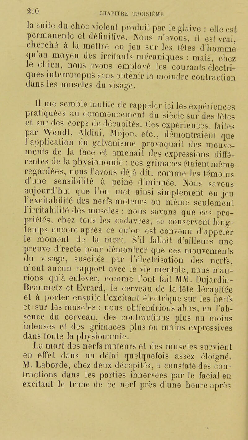 la suite du choc violent produit, par le glaive • elle est permanente et définitive. JN'ous n'avons, il est vrai, cherché à la mettre en jeu sur les têtes d'homme qu'au moyen des irritants mécaniques : mais, chez le chien, nous avons employé les courants électri- ques interrompus sans obtenir la moindre contraction dans les muscles du visage. Il me semble inutile de rappeler ici les expériences pratiquées au commencement du siècle sur des têtes et sur des corps de décapités. Ces expériences, faites par Wendt, Aldini, Mojon, etc., démontraient que l'apphcalion du galvanisme provoquait des mouve- ments de la face et amenait des expressions diffé- rentes de la physionomie : ces grimaces étaienlmême regardées, nous l'avons déjà dit, comme les témoins d'une sensibilité à peine diminuée. Nous savons aujourd'hui que l'on met ainsi simplement en jeu l'excitabilité des nerfs moteurs ou même seulement l'irritabilité des muscles : nous savons que ces pro- priétés, chez tous les cadavres, se conservent long- temps encore après ce qu'on est convenu d'appeler le moment de la mort. S'il fallait d'ailleurs une preuve directe pour démontrer que ces mouvements du visage, suscités par l'électrisation des nerfs, n'ont aucun rapport avec la vie mentale, nous n'au- rions qu'à enlever, comme l'ont fait MM. Dujardin- Beaumetz et Evrard, le cerveau de la tête décapitée et à porter ensuite l'excitant électrique sur les nerfs et sur les muscles : nous obtiendrions alors, en l'ab- sence du cerveau, des contractions plus ou moins intenses et des grimaces plus ou moins expressives dans toute la physionomie. La mort des nerfs moteurs et des muscles survient en effet dans un délai quelquefois assez éloigné. M. Laborde, chez deux décapités, a constaté des con- tractions dans les parties innervées par le facial en excitant le tronc de ce nerf près d'une heure après