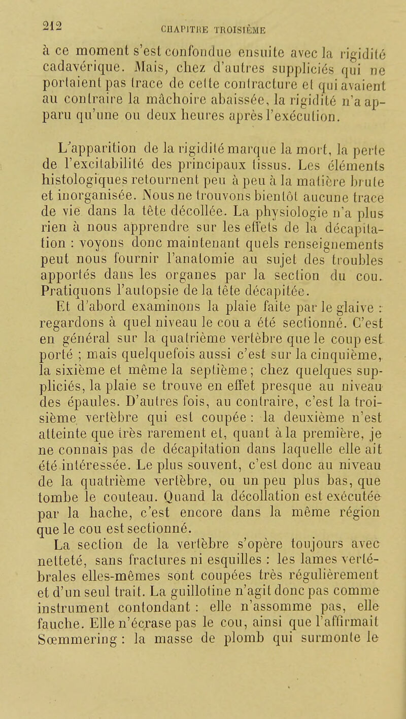 à ce moment s'est confondue ensuite avec la rigidité cadavérique. Mais, chez d'autres suppliciés qui ne portaient pas Irace de celte contracture el qui avaient au contraire la mâchoire abaissée, la rigidité n'a ap- paru qu'une ou deux heures après l'exécution. L'apparition de la rigidité marque la mort, la perte de l'excitabilité des principaux tissus. Les éléments histologiques retournent peu à peu à la matière brute et inorganisée. iNousne trouvons bientôt aucune trace de vie dans la tête décollée. La physiologie n'a plus rien à nous apprendre sur les effets de la décapita- tion : voyons donc maintenant quels renseignements peut nous fournir l'anatomie au sujet des troubles apportés dans les organes par la section du cou. Pratiquons l'autopsie de la tête décapitée. Et d'abord examinons la plaie faite par le glaive : regardons à quel niveau le cou a été sectionné. C'est en général sur la quatrième vertèbre que le coup est porté ; mais quelquefois aussi c'est sur la cinquième, la sixième et même la septième; chez quelques sup- pliciés, la plaie se trouve en effet presque au niveau des épaules. D'autres fois, au contraire, c'est la troi- sième vertèbre qui est coupée : la deuxième n'est atteinte que très rarement et, quant à la première, je ne connais pas de décapitation dans laquelle elle ait été intéressée. Le plus souvent, c'est donc au niveau de la quatrième vertèbre, ou un peu plus bas, que tombe le couteau. Quand la décollation est exécutée par la hache, c'est encore dans la même région que le cou est sectionné. La section de la vertèbre s'opère toujours avec netteté, sans fractures ni esquilles : les lames verté- brales elles-mêmes sont coupées très régulièrement et d'un seul trait. La guillotine n'agit donc pas comme instrument contondant : elle n'assomme pas, elle fauche. Elle n'écrase pas le cou, ainsi que l'affirmait Sœmmering : la masse de plomb qui surmonte le