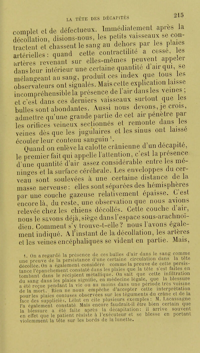 complet et de défectueux. Immédiatement après la décollation, disions-nous, les petits vaisseaux se con- Senl et 'chassent le sang au dehors par les plaie artérielles : quand cette conlractdite a cessé, es Artères revenant sur elles-mêmes Peuven api^eler dansleur intérieur une certaine quantité d air qui se mélan-eant au sang, produit ces index que tous les £ valeurs ont signalés. Mais cette explication laisse incompréhensiijlela présence de l'air dans les veines ; et c'est dans ces derniers vaisseaux surtout que les bulles sont abondantes. Aussi nous devons, je crois, admettre qu'une grande partie de cet air pénètre par les orifices veineux sectionnés et remonte dans les veines dès que les jugulaires et les sinus ont laissé écouler leur contenu sanguin Quand on enlève la calotte crânienne d un décapité, le premier fait qui appelle l'attention, c'est la présence d'une quantité d'air assez considérable entre les mé- nin^^es et la surface cérébrale. Les enveloppes du cer- veau sont soulevées à une certaine distance de la masse nerveuse: elles sont séparées des hémisphères par une couche gazeuse relativement épaisse. C'est encore là, du reste, une observation que nous avions relevée chez les chiens décollés. Cette couche d air, nous le savons déjà,siège dansl'espace sous-arachnoi- dien. Comment s'y trouve-t-elle? nous l'avons égale- ment indiqué. A l'instant de la décollation, les artères et les veines encéphahques se vident en partie. Mais, 1 On a regardé la présence de ces bulles d'air dans le sang comme une preuve de la persistance d'une certaine circulation dans la tele décollée. On a également considéré comme la preuve de cette persis- tance l'épanchement constaté dans les plaies que la tête s est faites en tombant dans le récipient métallique. On sait que cette infiltration du sang dans les plaies signifie, en médecine légale, que la blessure a été reçue pendant la vie ou au moins dans une période très voisine de la mort. Hien ne nous empêche d'accepter cette interprétation pour les plaies coniuses observées sur les téguments du crâne et de la face des suppliciée. Lélut en cite plusieurs exemples: M. I.acassagne l'a également constaté Mais encore faudrait-il être bien certain que la blessure a été faite après la décapitation: il arrive souvent en enei que le patient résiste à l'exécuteur et se blesse en portant violemment la tête sur les bords de la lunette.