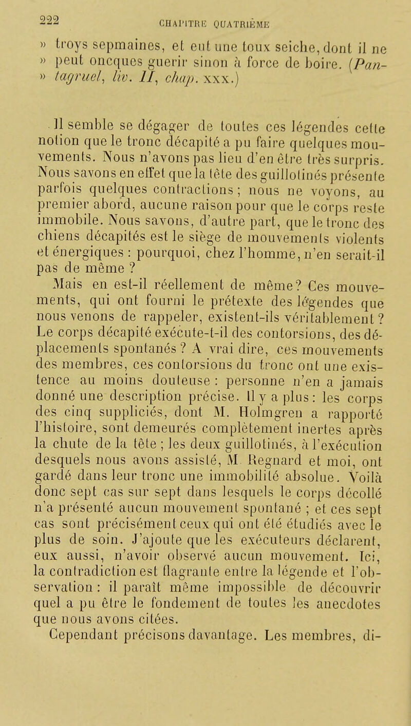 » troys sepmaines, et eut une toux seiche, dont il ne » peut oncqucs guérir sinon à force de boire. (Pan- » tagruel, liv. II, chap. xxx.) Il semble se dégager de toutes ces légendes celte notion que le tronc décapité a pu faire quelques mou- vements. Nous n'avons pas lieu d'en être très surpris. Nous savons en elfet que la lête des guillolinés présente parfois quelques contractions ; nous ne voyons, au premier abord, aucune raison pour que le corps reste immobile. Nous savons, d'autre part, que le tronc des chiens décapités est le siège de mouvemenis violents et énergiques : pourquoi, chez l'homme, n'en serait-il pas de même ? Mais en est-il réellement de même? Ces mouve- ments, qui ont fourni le prétexte des légendes que nous venons de rappeler, existent-ils véritablement? Le corps décapité exécute-t-il des contorsions, des dé- placements spontanés ? A vrai dire, ces mouvements des membres, ces contorsions du tronc ont une exis- tence au moins douteuse : personne n'en a jamais donné une description précise. Il y a plus: les corps des cinq suppliciés, dont xM. Holmgren a rapporté l'histoire, sont demeurés complètement inertes après la chute de la tête ; les deux guillotinés, à l'exécution desquels nous avons assisté, IVI Regnard et moi, ont gardé dans leur tronc une immobilité absolue. Voilà donc sept cas sur sept dans lesquels le corps décollé n'a présenté aucun mouvement spontané ; et ces sept cas sont précisément ceux qui ont été étudiés avec le plus de soin. J'ajoute que les exécuteurs déclarent, eux aussi, n'avoir observé aucun mouvement. Ici, la contradiction est flagrante entre la légende et l'ob- servation : il paraît même impossible de découvrir quel a pu être le fondement de toutes ]es anecdotes que nous avons citées. Cependant précisons davantage. Les membres, di-