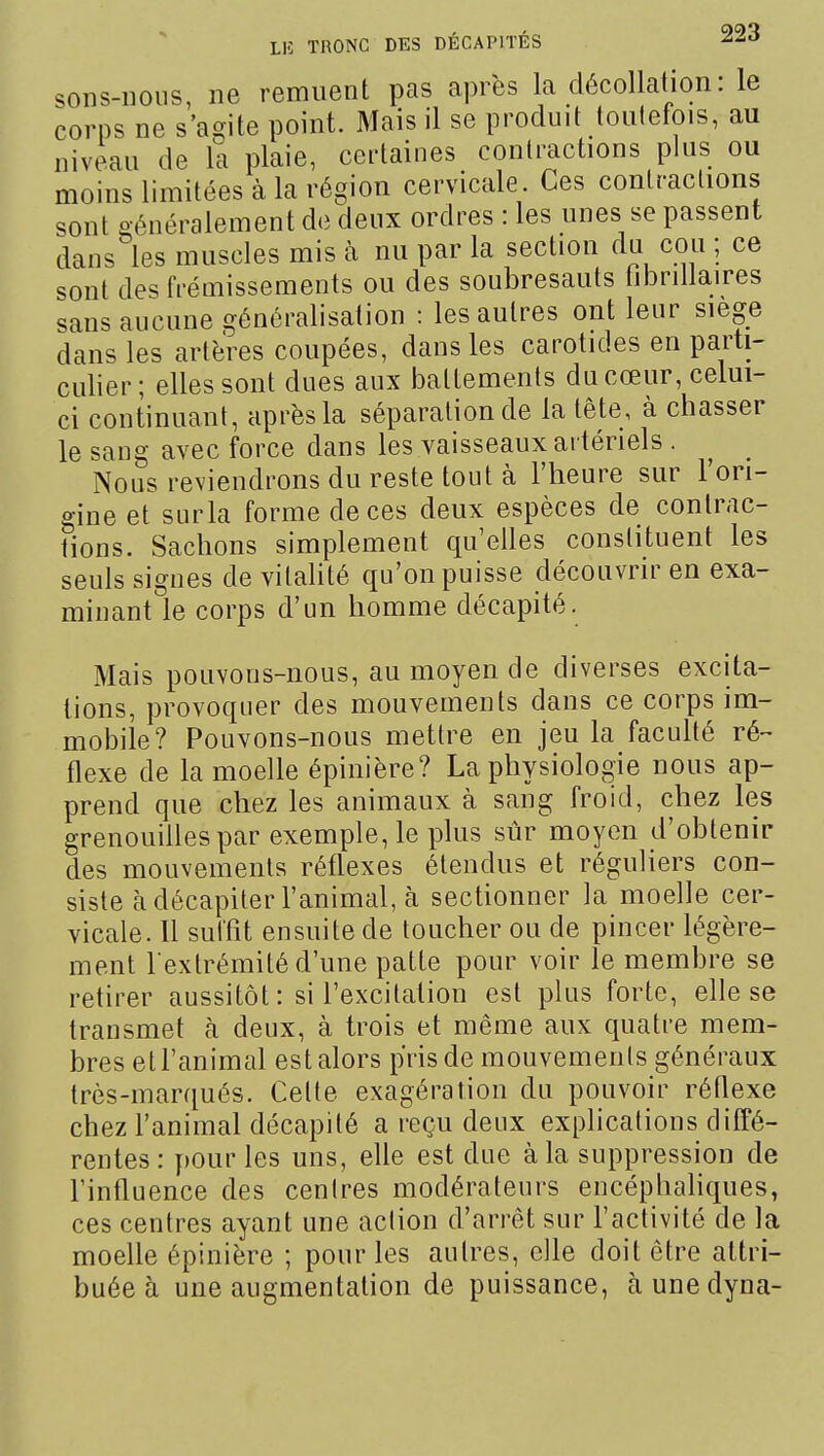 sons-noiis, ne remuent pas après la décollation: le corps ne s'agite point. Mais il se produit toutefois, au niveau de la plaie, certaines contractions plus ou moins limitées à la région cervicale. Ces contractions sont généralement de deux ordres : les unes se passent dans les muscles mis à nu par la section du cou ; ce sont des frémissements ou des soubresauts tibriilaires sans aucune généralisation : les autres ont leur siège dans les artères coupées, dans les carotides en parti- culier; elles sont dues aux battements du cœur, celui- ci continuant, après la séparation de la tête, à chasser le sang avec force dans les vaisseaux artériels. Nous reviendrons du reste tout à l'heure sur l'ori- gine et surla forme de ces deux espèces de contrac- tions. Sachons simplement qu'elles constituent les seuls signes de vitaUté qu'on puisse découvrir en exa- minant le corps d'un homme décapité. Mais pouvons-nous, au moyen de diverses excita- tions, provoquer des mouvements dans ce corps im- mobile? Pouvons-nous mettre en jeu la faculté ré- flexe de la moelle épinière? La physiologie nous ap- prend que chez les animaux à sang froid, chez les grenouilles par exemple, le plus sûr moyen d'obtenir des mouvements réflexes étendus et réguliers con- siste à décapiter l'animal, cà sectionner la moelle cer- vicale. Il suffit ensuite de toucher ou de pincer légère- ment l extrémité d'une patte pour voir le membre se retirer aussitôt : si l'excitation est plus forte, elle se transmet à deux, à trois et même aux quatre mem- bres et l'animal est alors pris de mouvemenls généraux très-marqués. Celte exagération du pouvoir réflexe chez l'animal décapité a reçu deux explications diffé- rentes: pour les uns, elle est due à la suppression de l'influence des centres modérateurs encéphahques, ces centres ayant une aclion d'arrêt sur l'activité de la moelle épinière ; pour les autres, elle doit être attri- buée à une augmentation de puissance, àunedyna-