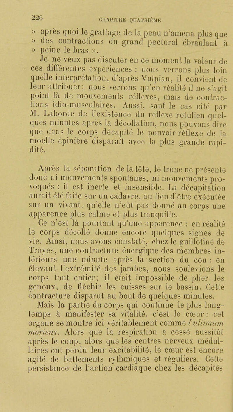 » après quoi le graltage de la peau n'amena plus que » des conlraclions du grand pectoral ohranlanl à » peine le bras ». Je ne veux pas discuter en ce moment la valeur de ces différentes expériences : nous verrons plus loin quelle interprétation, d'après Vulpian, il convient de leur attribuer; nous verrons qu'en réalité il ne s'agit point là de mouvements réflexes, mais de contrac- tions idio-musculaires. Aussi, sauf le cas cité par M. Laborde de l'existence du réflexe rotulien quel- ques minutes après la décollation, nous pouvons dire que dans le corps décapité le pouvoir réflexe de la moelle épinière disparaît avec la plus grande rapi- dité. Après la séparation de la tête, le tronc ne présente donc ni mouvements spontanés, ni mouvements pro- voqués : il est inerte et insensible. La décapitation aurait été faite sur un cadavre, au lieu d'être exécutée sur un vivant, qu'elle n'eut pas donné au corps une apparence plus calme et plus tranquille. Ce n'est là pourtant qu'une apparence : en réalité le corps décollé donne encore quelques signes de vie. Ainsi, nous avons constaté, chez le guillotiné de Troyes, une contracture énergique des membres in- férieurs une minute après la section du cou : en élevant l'extrémité des jambes, nous soulevions le corps tout entier; il était impossible de plier les genoux, de fléchir les cuisses sur le bassin. Cette contracture disparut au bout de quelques minutes. Mais la partie du corps qui continue le plus long- temps à manifester sa vitalité, c'est le cœur: cet organe se montre ici véritablement comme rultimum moiie?îs. Alors que la respiration a cessé aussitôt après le coup, alors que les centres nerveux médul- laires ont perdu leur excitabilité, le cœur est encore agité de battements rythmiques et réguliers. Celte persistance de l'action cardiaque chez les décapités