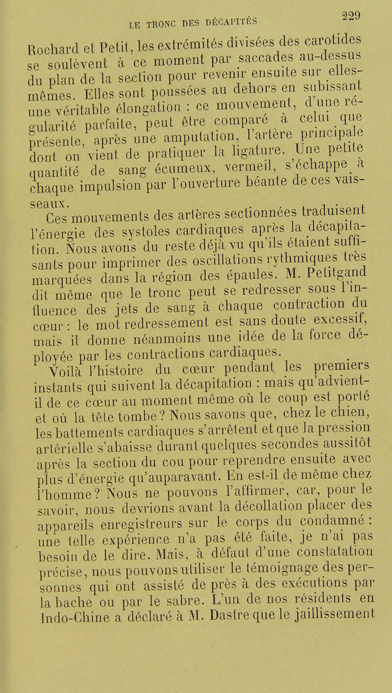 , 999 LE TRONC DES DECAPITRS Rochard et Petit, les extrémités divisées des carotides fe soulèvent à 'ce moment par -ecades au-^^^^^^^^^^ du plan de la section pour revenir ensuite su elles- mêmes Elles sont poussées au dehors en subissant une véritable élongation : ce ^^''''^^'f^X^cZ o-Lilarité parfaite, peut être comparé a celm que ?r renleNprês mie amputation, l'artère pW^^ dont on vient de pratiquer la hgature. Une petite auanlité de sang écumeux, vermed, s échappe a chaque impulsion par l'ouverture béante de ces vais- Ces mouvements des artères sectionnées traduisent l'énergie des systoles cardiaques après la décapita- tion. Nous avons du reste déjà vu qu ils étaient suffi- sants pour imprimer des oscillations H^^^^^^.'^ marquées dans la région des épaules. M. Petitgand dit même que le tronc peut se redresser sous 1 in- fluence des jets de sang à chaque contraction du cœur • le mot redressement est sans doute excessit, mais il donne né£inmoins une idée de la force dé- ployée par les contractions cardiaques. Voilà l'histoire du cœur pendant les premiers instants qui suivent la décapitation : mais qu'advient- il de ce cœur au moment même où le coup est porté et où la tête tombe? Nous savons que, chez le chien, les battements cardiaques s'arrêtent et que la pression artérielle s'abaisse durant quelques secondes aussitôt après la section du cou pour reprendre ensuite avec plus d'énergie qu'auparavant. En est-il de même chez l'homme? Nous ne pouvons l'afhrmer, car, pour le savoir, nous devrions avant la décollation placer des appareils enregistreurs sur le corps du condamné : une telle expérience n'a pas été faite, je n'ai pas besoin de le dire. Mais, à défaut d'une constatation précise, nous pouvons utiliser le témoignage des per- sonnes qui ont assisté de près à des exécutions par la hache ou par le sabre. L'uu de nos résidents en