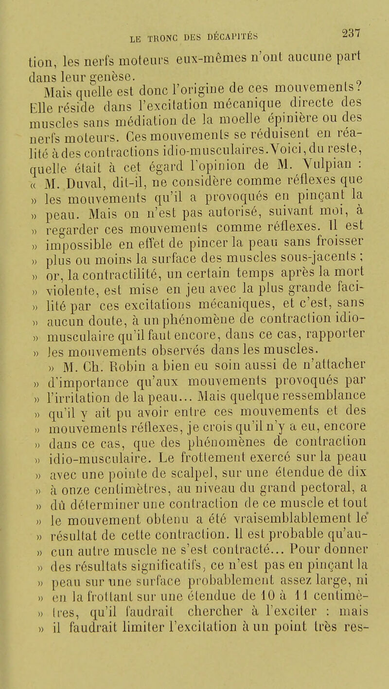 tion, les nerfs moteurs eux-mêmes n'ont aucune part dans leur genèse. Mais quelle est clone l'origine de ces mouvements / Elle réside dans l'excitation mécanique directe des muscles sans médiation de la moelle épinière ou des nerfs moteurs. Ces mouvements se réduisent en réa- lité àdes contractions idio-musculaires.Voici,du reste, quelle était à cet égard lopinion de M. Vulpian : « M. Duval, dit-il, ne considère comme réflexes que » les mouvements qu'il a provoqués en pinçant la )) peau. Mais on n'est pas autorisé, suivant moi, à » regarder ces mouvements comme réflexes. 11 est » impossible en efl^et de pincer la peau sans froisser » plus ou moins la surface des muscles sous-jacents ; » or, la contractilité, un certain temps après la mort » violente, est mise en jeu avec la plus grande faci- » lité par ces excitations mécaniques, et c'est, sans ). aucun doute, à un phénomène de contraction idio- » musculaire qu'il faut encore, dans ce cas, rapporter » Jes mouvements observés dans les muscles. » M. Ch. Robin a bien eu soin aussi de n'attacher » d'importance qu'aux mouvements provoqués par » l'irritation de la peau... Mais quelque ressemlDlance » qu'il y ait pu avoir entre ces mouvements et des .) mouvements rédexes, je crois qu'il n'y a eu, encore » dans ce cas, que des phénomènes de contraction » idio-musculaire. Le frottement exercé sur la peau » avec une pointe de scalpel, sur une étendue de dix » à onze centimètres, au niveau du grand pectoral, a » dû déterminer une contraction de ce muscle et tout » le mouvement obtenu a été vraisemblablement le » résultat de cette contraction. Il est probable qu'au- » cun autre muscle ne s'est contracté... Pour donner » des résultats significatifs, ce n'est pas en pinçant la » peau sur une surface probablement assez large, ni » en la frottant sur une étendue de 10 à 11 ceutimc- » très, qu'il faudrait chercher à l'exciter : mais » il faudrait limiter l'excitation à un point très res-