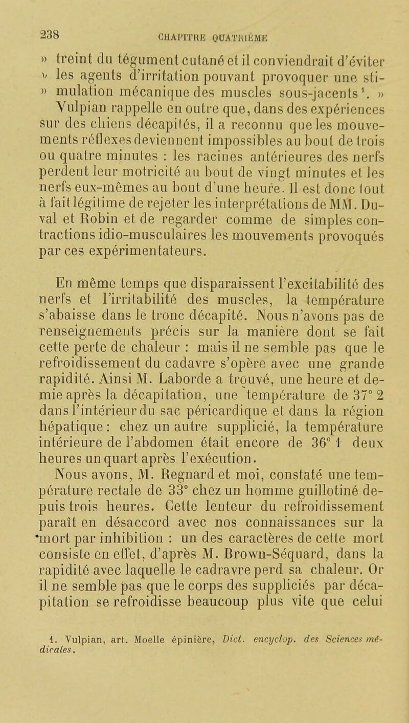 » treint du tégument cutané et il conviendrail d'éviter V les agents d'irritation pouvant provoquer une sti- » mulation mécanique des muscles sous-jacents» Yulpian rappelle en outre que, dans des expériences sur des chiens décapités, il a reconnu que les mouve- ments réflexes deviennent impossibles au bout de trois ou quatre minutes : les racines antérieures des nerfs perdent leur motricité au bout de vingt minutes et les nerfs eux-mêmes au bout d'une heure. 11 est donc tout à fait légitime de rejeter les interprétations de MM. Du- val et Robin et de regarder comme de simples con- tractions idio-musculaires les mouvements provoqués par ces expérimentateurs. En même temps que disparaissent l'excitabilité des nerfs et l'irritabilité des muscles, la température s'abaisse dans le tronc décapité. Nous n'avons pas de renseignements précis sur la manière dont se fait cette perte de chaleur : mais il ne semble pas que le refroidissement du cadavre s'opère avec une grande rapidité. Ainsi M. Laborde a trouvé, une heure et de- mie après la décapitation, une température de 37° 2 dans l'intérieur du sac péricardique et dans la région hépatique : chez un autre supplicié, la température intérieure de l'abdomen était encore de 36M deux heures un quart après l'exécution. Nous avons, M. Regnardet moi, constaté une tem- pérature rectale de 33° chez un homme guillotiné de- puis trois heures. Cette lenteur du refroidissement paraît en désaccord avec nos connaissances sur la •mort par inhibition : un des caractères de cette mort consiste en effet, d'après M, Browu-Séquard, dans la rapidité avec laquelle le cadravreperd sa chaleur. Or il ne semble pas que le corps des suppliciés par déca- pitation se refroidisse beaucoup plus vite que celui 1. Vulpian, arl. Moelle épinière, Dict. encyclop. des Sciences mé- dicales .