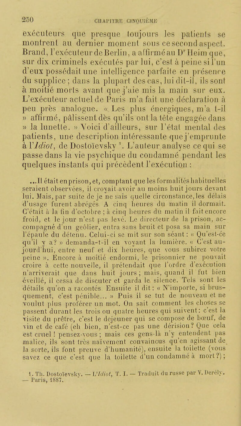 exécuteurs que presque loujours les patienls se montrent au dernier moment sous ce second aspect. Brand, l'exéculeurdeBerlin, aaffirméau DTleim que, sur dix criminels exécutés par lui, c'est à peine si l'un d'eux possédait une intelligence parfaite en présence du supplice; dans la plupart des cas, lui dit-il, ils sont à moitié morts avant que j'aie mis la main sur eux. L'exécuteur actuel de Paris m'a fait une déclaration à peu près analogue. « Les plus énergiques, m'a l-il » affirmé, pâlissentdès qu'ils ontlatête engagée dans » la lunette. » Yoici d'ailleurs, sur l'état mental des patients, une description intéressante que j'emprunte à VIdiot, de Dostoïevsky \ L'auteur analyse ce qui se passe dans la vie psychique du condamné pendant les quelques instants qui précèdent l'exécution : ...Il était enprison,et, comptant que les formalités habituelles seraient observées, il croA^ait avoir au moins huit jours devant lui. Mais, par suite de je ne sais quelle circonstance,les délais d'usage î'urent abrégés A cinq heures du malin il dormait. C'était à la fin d'octobre ; à cinq heures du matin il fait encore froid, et le jour n'est pas levé. Le directeur de la prison, ac- compagné d'un geôlier, entra sans bruit et posa sa main sur l'épaule du détenu. Celui-ci se mit sur son séant : « Qu'est-ce qu'il y a? » demanda-t-il en voyant la lumière. « C'est au- jourd'hui, entre neuf et dix heures, que vous subirez votre peine ». Encore à moitié endormi, le prisonnier ne pouvait croire à cette nouvelle, il prétendait que l'ordre d'exécution n'arriverait que dans huit jours ; mais, quand il fut bien •éveillé, il cessa de discuter et garda le silence. Tels sont les détails qu'on a racontés Ensuite il dit: « N'importe, si brus- quement, c'est pénible... » Puis il se tut de nouveau et ne voulut plus proférer un mot. On sait comment les choses se passent durant les trois ou quatre heures qui suivent: c'est la visite du prêtre, c'est le déjeuner qui se compose de bœuf, de vin et de café (eh bien, n'est-ce pas une dérision? Que cela €st cruel ! pensez-vous ; mais ces gens-là n'y entendent pas malice, ils sont très naïvement convaincus qu'en agissant de la sorte, ils font preuve d'humanité), ensuite la toilette (vous savez ce que c'est que la toilette d'un condamné à mort?); 1. Tli. Dostoïevsliv. — Vhliut, T. I. — Traduit du russe par V. Uerély. — Paris, 1887.