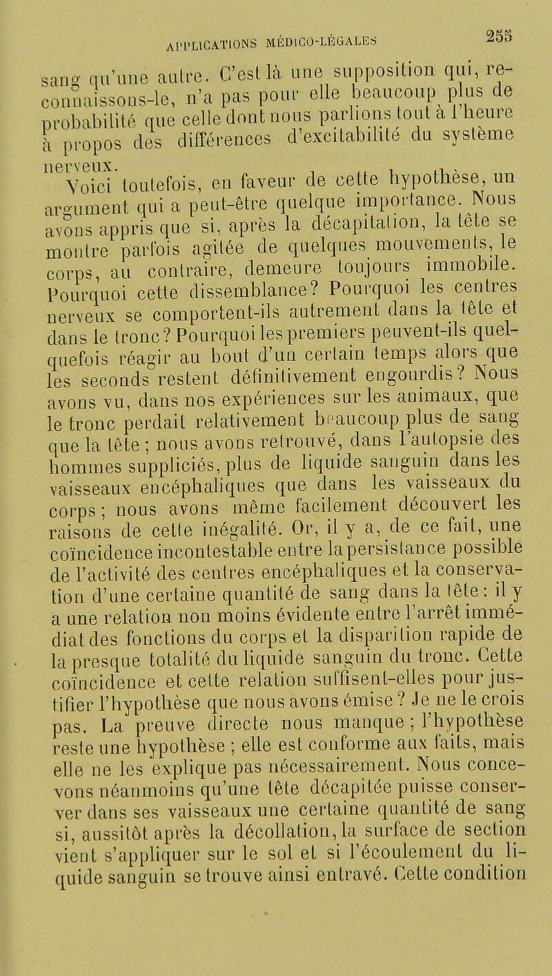 sancr au'ime autre. C'est là une supposition qui, re- conuaissons-le, n'a pas pour elle beaucoup^ plus de probabilité que celle dont nous parlions tout a 1 heure h propos des différences d'excilabdite du système nerveux. , , . Voici toutefois, en faveur de cette hypothèse, un argument qui a peut-être quelque uTipoi lance. Nous avSns appris que si, après la décapitation, la tete se montre parfois agitée de quelques mouvements le corps, au contraire, demeure toujours mimobile. Pourquoi cette dissemblance? Pourquoi les centres nerveux se comportent-ils autrement dans la lête et dans le tronc? Pourquoi les premiers peuvent-ils quel- quefois réagir au bout d'un certain temps alors que les seconds restent définitivement engourdis? Nous avons vu, dans nos expériences sur les animaux, que le tronc perdait relativement beaucoup plus de sang que la tête ; nous avons retrouvé, dans l'autopsie des hommes suppliciés, plus de liquide sanguin dans les vaisseaux encéphaliques que dans les vaisseaux du corps ; nous avons même facilement découvert les raisons de cette inégalité. Or, il y a, de ce fait, une coïncidence incontestable entre la persistance possible de l'activité des centres encéphaliques et la conserva- tion d'une certaine quantité de sang dans la lête : il y a une relation non moins évidente entre l'arrêt immé- diat des fonctions du corps et la disparition rapide de la presque totalité duhquide sanguin du tronc. Cette coïncidence et cette relation suffisent-elles pour jus- tifier l'hypothèse que nous avons émise ? Je ne le crois pas. La preuve directe nous manque ; l'hypothèse reste une hypothèse ; elle est conforme aux faits, mais elle ne les explique pas nécessairement. Nous conce- vons néanmoins qu'une lête décapitée puisse conser- ver dans ses vaisseaux une certaine quantité de sang si, aussitôt après la dôcohation, la surface de section vient s'appliquer sur le sol et si Técoulement du li- quide sanguin se trouve ainsi entravé. Cette condition