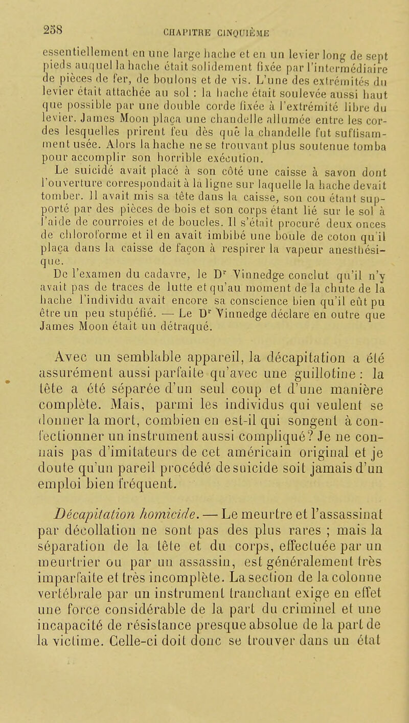 238 essentiellement en une large hache et en un levier long de sept pieds auf|uel la hache était solidement fixée par l'intcrraédiaire de pièces de fer, de houlons et de vis. L'une des extrémités du levier était attachée au sol : la hache était soulevée aussi haut que possible pur une double corde iixée à l'extrémité libre du levier. James Moon plaça une chandelle allumée entre les cor- des lesquelles prirent l'eu dès que la chandelle fut suflisam- inentusée. Alors la hache ne se trouvant plus soutenue tomba pour accomplir son horrible exécution. Le suicidé avait placé h son côté une caisse à savon dont l'ouverture correspondait à la ligne sur laquelle la hache devait tomber. 11 avait mis sa tête dans la caisse, son cou étant sup- porté par des pièces de bois et son corps étant lié sur le sol à l'aide de courroies et de boucles. Il s'étnit; procuré deux onces de chloroforme et il en avait imbibé une boule de coton qu'il plaça dans la caisse de façon à respirer la vapeur anesthési- que. De l'examen du cadavre, le D'' Yinnedge conclut qu'il n'y avait pas de traces de lutte et qu'au moment de la chute de la hache l'individu avait encore sa conscience bien qu'il eût pu être un peu stupéfié. — Le D^ Yinnedge déclare en outre que James Moon était un détraqué. Avec un semblable appareil, la décapitation a été assurément aussi parfaite qu'avec une guillotine : la tête a été séparée d'un seul coup et d'une manière complète. Mais, parmi les individus qui veulent se donner la mort, combien en est-il qui songent à con- fectionner un instrument aussi compliqué? Je ne con- nais pas d'imitateurs de cet américain original et je doute qu'un pareil procédé desuicide soit jamais d'un emploi bien i'réquent. Décapitation homicide. — Le meurtre et l'assassinat par décollation ne sont pas des plus rares ; mais la séparation de la tête et du corps, effectuée par un meurtrier ou par un assassin, est généralement très imparfaite et très incomplète. La section de la colonne vertébrale par un instrument tranchant exige en effet une force considérable de la part du criminel et une incapacité de résistance presque absolue de la part de la victime. Celle-ci doit donc se trouver dans un état