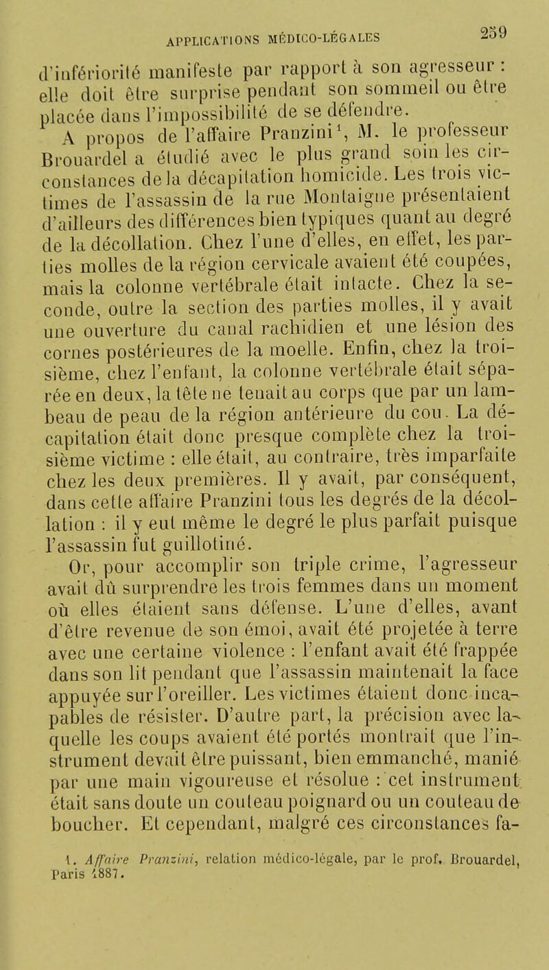 d'infériorité manifesle par rapport à son agresseur : elle doit être surprise pendant son sommed ou être placée dans l'impossiljilité de se défendre. A propos de l'affaire PranziniS le professeur Brouardel a étudié avec le plus grand soui les en- constances delà décapitation liomicide. Les trois vic- times de l'assassin de la rue Montaigne présentaient d'ailleurs des différences bien typiques quant au degré de la décollation. Chez l'une d'elles, en elTet, les par- lies molles de la région cervicale avaient été coupées, mais la colonne vertélDrale était inlacte. Chez la se- conde, outre la section des parties molles, il y avait une ouverture du canal rachidien et une lésion des cornes postérieures de la moelle. Enfin, chez la troi- sième, chez l'enfant, la colonne vertébrale était sépa- rée en deux, la tête ne tenait au corps que par un lam- beau de peau de la région antérieure du cou. La dé- capitation était donc presque complète chez la troi- sième victime : elle était, au contraire, très imparfaite chez les deux premières. Il y avait, par conséquent, dans cette atîaire Pranzini tous les degrés de la décol- lation : il y eut même le degré le plus parfait puisque l'assassin fut guillotiné. Or, pour accomplir son triple crime, l'agresseur avait dû surprendre les trois femmes dans un moment oti elles étaient sans défense. L'une d'elles, avant d'être revenue de son émoi, avait été projetée à terre avec une certaine violence : l'enfant avait été frappée dans son lit pendant que l'assassin maintenait la face appuyée surl'oreiller. Les victimes étaient donc inca- pables de résister. D'autre part, la précision avec la- quelle les coups avaient été portés montrait que l'in- strument devait être puissant, bien emmanché, manié par une main vigoureuse et résolue : cet instrument était sans doute un couteau poignard ou un couteau de boucher. Et cependant, malgré ces circonstances fa- l. Aff'nire Pranzini, relation médico-légale, par le prof. Brouardel, Paris 1887.