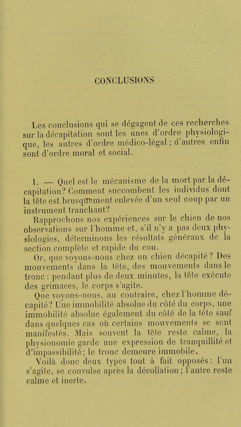 Les conclusions qui se dégagent de ces recherches sur la décapitation sont les unes d'ordre physiologi- que, les autres d'ordre médico-légal ; d'autres enfin sont d'ordre moral et social. 1. _ Quel est le mécanisme de la mort par la dé- capitation? Comment succombent les individus dont la tête est brusqcmment enlevée d'un seul coup par un instrument tranchant? Rapprochons nos expériences sur le chien de nos observations sur l'homme et, s'il n'y a pas deux phy- siologies, déterminons les résuhats généraux de la section complète et rapide du cou. Or, que voyons-nous chez un chien décapité? Des mouvements dans la tête, des mouvements dans le tronc : pendant plus de deux minutes, la tête exécute des grimaces, le corps s'agite. Que voyons-nous, au contraire, chez l'homme dé- capité? Une immobilité absolue du côté du corps, une immobilité absolue également du côté de la tête sauf dans quelques cas où certains mouvements se sont manifestés. Mais souvent la tête reste calme, la physionomie garde une expression de tranquiUité et d'impassibilité; le tronc demeure immobile. Voilà donc deux types tout à fait opposés : l'un s'agite, se convulsé après la décollation; l'autre reste calme et inerte.