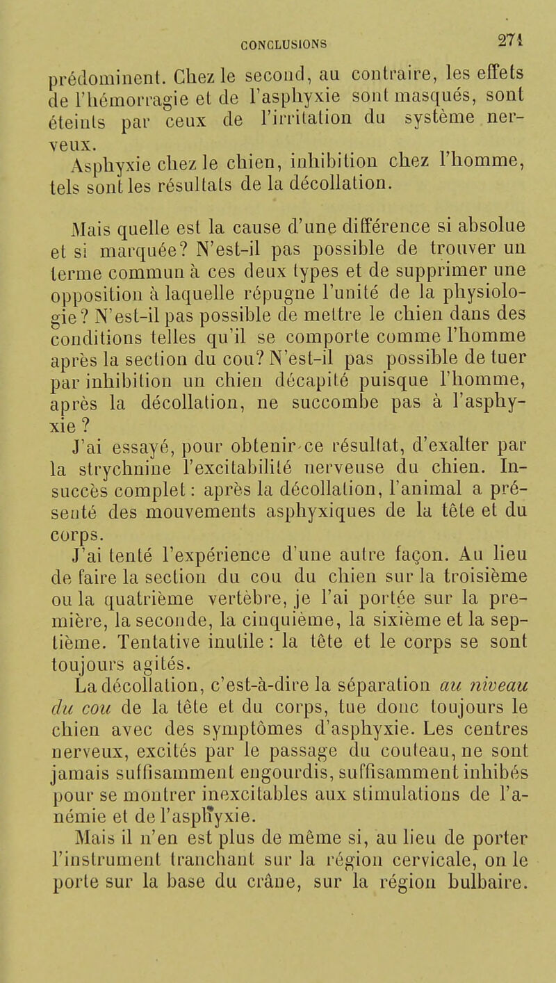 274 prédominent. Chez le second, au contraire, les effets de l'hémorragie et de l'asphyxie sont masqués, sont éteints par ceux de l'irritation du système ner- veux. Asphyxie chez le chien, inhibition chez 1 homme, tels sont les résultats de la décollation. Mais quelle est la cause d'une différence si absolue et si marquée? N'est-il pas possible de trouver un terme commun à ces deux types et de supprimer une opposition à laquelle répugne l'unité de la physiolo- gie? N'est-il pas possible de mettre le chien dans des conditions telles qu'il se comporte comme l'homme après la section du cou? N'est-il pas possible de tuer par inhibition un chien décapité puisque l'homme, après la décollation, ne succombe pas à l'asphy- xie ? J'ai essayé, pour obtenir-ce résultat, d'exalter par la strychnine l'excitabilité nerveuse du chien. In- succès complet : après la décollation, l'animal a pré- senté des mouvements aspliyxiques de la tête et du corps. J'ai tenté l'expérience d'une autre façon. Au lieu de faire la section du cou du chien sur la troisième ou la quatrième vertèbre, je l'ai portée sur la pre- mière, la seconde, la cinquième, la sixième et la sep- tième. Tentative inutile : la tête et le corps se sont toujours agités. La décollation, c'est-à-dire la séparation au niveau du cou de la tête et du corps, tue donc toujours le chien avec des symptômes d'asphyxie. Les centres nerveux, excités par le passage du couteau, ne sont jamais suffisamment engourdis, suffisamment inhibés pour se montrer inexcitables aux stimulations de l'a- némie et de l'asplTyxie. Mais il n'en est plus de même si, au lieu de porter l'instrument tranchant sur la région cervicale, on le porte sur la base du crâne, sur la région bulbaire.