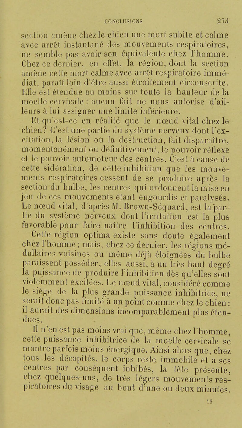 section amène chezle chien une mort subite et calme avec arrêt instantané des mouvements respiialoires, ne semble pas avoir son équivalente chez l'homme. Chez ce dernier, en eiï'et, la région, dont la section amène cette mort calme avec arrêt respiratoire immé- diat, paraît loin d'être aussi étroitement circonscrite. Elle est élendue au moins sur toute la hauteur delà moelle cervicale : aucun fait ne nous autorise d'ail- leurs à lui assigner une limite inférieure. Et qu'est-ce en réalité que le nœud vital chez le chien? C'est une partie du système nerveux dont l'ex- citation, la lésion oii la destruction, fait disparaître, momentanément ou définilivement, le pouvoir réflexe et le pouvoir automoteur des centres. C'est h cause de cette sidéralion, de cette inhibition que les mouve- menls respiratoires cessent de se produire après la section du bulbe, les centres qui ordonnent la mise en jeu de ces mouvements élant engourdis et paralysés. Le nœud vital, d'après M. Brown-Séquard, est la'par- tie du sys(ème nerveux dont l'irritalion est la plus favorable pour faire naîire l'inhibilion des centres. Celle région oplima existe sans doute également chez l'homme; mais, chez ce dernier, les régions mé- dullaires voisines ou même déjà éloignées du bulbe paraissent posséder, elles aussi, à un très haut degré la puissance de produire l'inhibilion dès qu'elles sont violemment excilées. Le nœud vilal, considéré comme le siège de la plus grande puissance inhibilrice, ne serait donc pas limité à un point comme chez le chien : il aurait des dimensions incomparablement plus éten- dues. 11 n'en est pas moins vrai que, même chez l'homme, cette puissance inhibilrice de la moelle cervicale se montre parfois moins énergique. Ainsi alors que, chez tous les décapités, le corps reste immobile et a ses centres par conséquent inhibés, la têle présente, chez quelques-uns, de très légers mouvemenis res- piratoires du visage au bout d'une ou deux minutes. 18