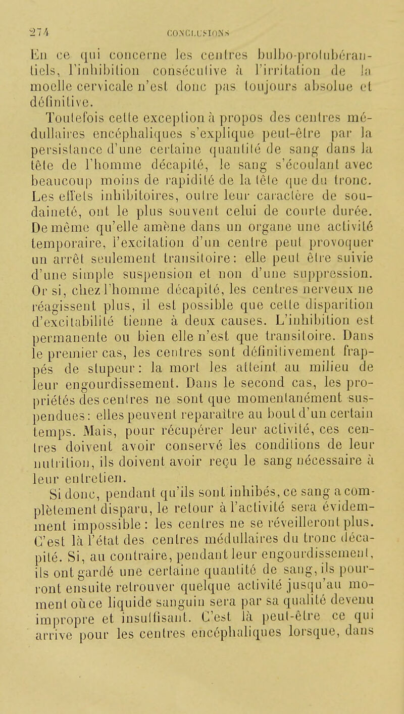 CO.NGl.Li-inNS Ku ce qui concerne les ceiilres ioiiUjo-proliibéran- liels, riiihil)ilion conséciilive h l'iiTilaLion de in moelle cervicale n'esl doue pas toujours absolue et définitive. Toutefois cette exception à propos des centres mé- dullaires encéphaliques s'explique peut-être par la persistance d'une certaine quantilé de san'^ dans la tête de l'homme décapité, le sang s'écoulant avec beaucoup moins de rapidité de la tête (juc du tronc. Les eirets inhibitoires, outre leur cai'aclère de sou- daineté, ont le plus souvent celui de courte durée. De même qu'elle amène dans un organe une activité temporaire, l'excitation d'un centre peut provoquer un arrêt seulement transitoire: elle peut être suivie d'une siuiple suspension et non d'une suppression. Or si, chez l'homme décapité, les centres nerveux ne réagissent plus, il est possible que cette disparition d'excitabilité tienne à deux causes. L'inhibition est permanente ou bien elle n'est que transitoire. Dans le premier cas, les centres sont définilivement frap- pés de stupeur : la mort les atteint au milieu de leur engourdissement. Dans le second cas, les pro- priétés descenlres ne sont que momenlanément sus- pendues: elles peuvent reparaître au bout d'un certain temps. Mais, pour récupérer leur activité, ces cen- tres doivent avoir conservé les conditions de leur nutrition, ils doivent avoir reçu le sang nécessaire à leur entretien. Si donc, pendant qu'ils sont inhibés, ce sang a com- plètement disparu, le retour à l'activité sera évidem- ment impossible: les centres ne se réveilleront plus. C'est là l'état des centres médullaires du tronc déca- pité. Si, au contraire, pendant leur engourdisscmeni, ils ont gardé une certaine quantité de sang, ils pour- ront ensuite retrouver quelque activité jusqu'au mo- ment oïl ce liquide sanguin sera par sa qualité devenu impropre et insulfisant. C'est là peut-être ce qui arrive pour les centres encéphaliques lorsque, dans