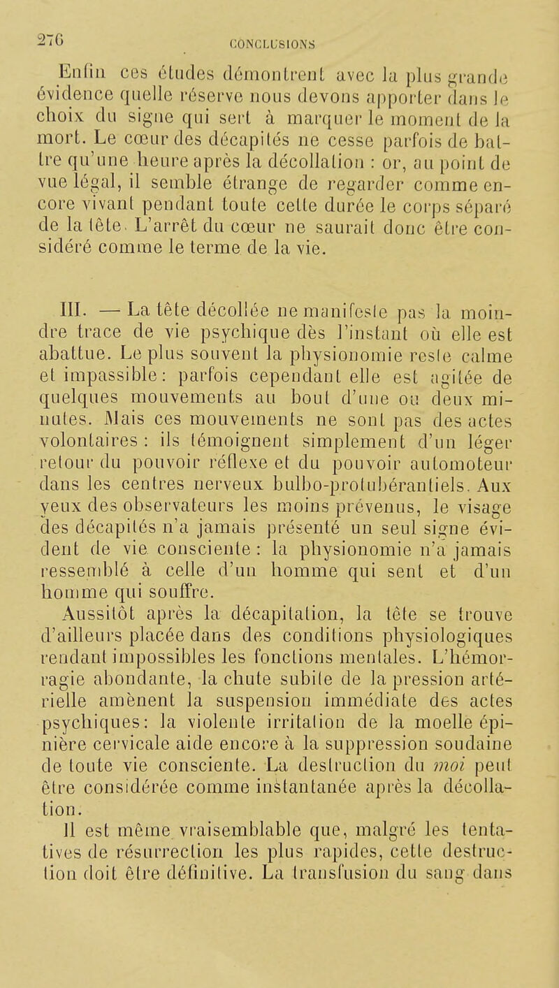 27G Enfin ces études démoiiLt-enL avec lu plus grande évidence quelle réserve nous devons apporter dans le choix: du signe qui sert à marquer le moment de la mort. Le cœur des décapités ne cesse parfois de bat- tre qu'une heure après la décollation : or, au point de vue légal, il semble étrange de regarder comme en- core vivant pendant toute cette durée le corps séparé de la lête. L'arrêt du cœur ne saurait donc être con- sidéré comme le terme de la vie. IIL — La tête décollée ne manifcsie pas la moin- dre trace de vie psychique dès l'instant où elle est abattue. Le plus souvent la physionomie resie calme et impassible : parfois cependant elle est agitée de quelques mouvements au bout d'une ou deux mi- nutes. Mais ces mouvements ne sont pas des actes volontaires: ils témoignent simplement d'un léger retour du pouvoir réflexe et du pouvoir automoteur dans les centres nerveux bulbo-prolubérantiels. Aux yeux des observateurs les moins prévenus, le visage des décapités n'a jamais présenté un seul signe évi- dent de vie consciente : la physionomie n'a jamais ressemblé à celle d'un homme qui sent et d'un homme qui souffre. Aussitôt après la décapitation, la tête se trouve d'ailleurs placée dans des conditions physiologiques rendant impossibles les fonctions mentales. L'hémor- ragie abondante, la chute subile de la pression arté- rielle amènent la suspension immédiate des actes psychiques: la violente irritation de la moelle épi- nière cervicale aide encore à la suppression soudaine de toute vie consciente. Lii destruction du moi peul être considérée comme instantanée après la décolla- tion. 11 est même vi'aisemblable que, malgré les tenta- tives de résurrection les plus rapides, cette destruc- tion doit être définitive. La transfusion du sang dans