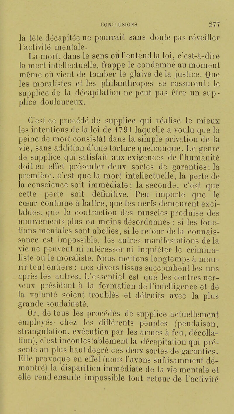 la têle décapitée ne pourrait sans doute pas réveiller ractivilé menlale. La mort, dans le sens oii l'en tend la loi, c'est-à-dire la mort intellectiielJe, frappe le condamné au moment même oii vient de tomber le glaive delà justice. Que les moralistes et les philanthropes se rassurent: le supplice de la décapitation ne peut pas être un sup- plice douloureux. C'est ce procédé de supplice qui réalise le mieux les intentions de la loi de 1791 laquelle a voulu que la peine de mort consistât dans la simple privation de la vie, sans addition d'une torture quelconque. Le genre de supplice qui satisfait aux exigences de l'humanité doit en effet présenter deux sorles de garanties; la première, c'est que la mort intellectuelle, la perte de la conscience soit immédiate; la seconde, c'est que cette perte soit définitive. Peu importe que le cœur continue à battre, que les nerfs demeurent exci- tables, que la contraction des muscles produise des mouvements plus ou moins désordonnés : si les fonc- tions mentales sont abolies, si le retour de la connais- sance est impossible, les autres manifestations de la vie ne peuvent ni intéresser ni inquiéter le crimina- liste ou le moraliste. Nous mettons longtemps à mou- rir tout entiers : nos divers tissus succombent les uns après les autres. L'essentiel esl que les centres ner- veux présidant à la formation de l'intelligence et de la volonté soient troublés et détruits avec la plus grande soudaineté. Or, de tous les procédés de supplice actuellement employés chez les différents peuples (pendaison, strangulation, exécution par les armes à feu, décolla- tion), c'est inconteslablement la décapitalion qui pré- sente au plus haut degré ces deux sortes de garanties. Elle provoque en etfet (nous lavons suflisamment dé- montré) la disparition immédiate de la vie menlale et elle rend ensuite impossible tout retour de l'activité