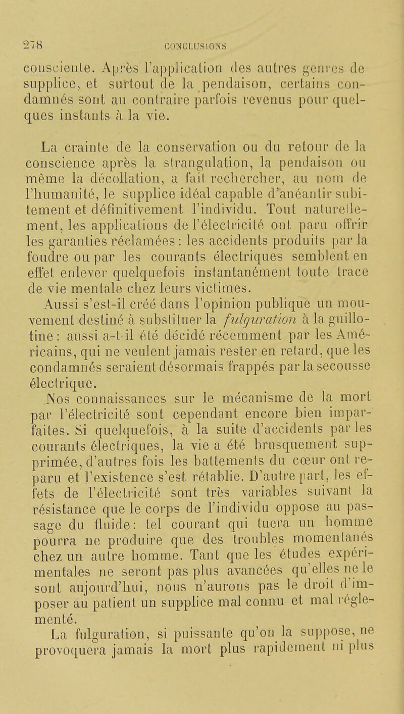 coijscieule. Après ra|)plicalion des autres genres de supplice, et surtout de la pendaison, certains con- damnés sont au contraire parfois revenus pour quel- ques instants à la vie. La crainte de la conservation ou du retour de la conscience après la sirangulation, la pendaison ou même la décollation, a fait rechercher, au nom de l'humanité, le supplice idéal capable d'anéantir subi- tement et définitivement l'individu. Tout naturelle- ment, les applications de l'électricité ont paru offrir les garanties réclamées : les accidents produits par la fondre ou par les courants électriques semblent en effet enlever quelquefois instantanément toute trace de vie mentale chez leurs victimes. Aussi s'est-il créé dans l'opinion publique un mou- vement destiné à substituer la fulguration à la guillo- tine : aussi a-t il été décidé récemment par les Amé- ricains, qui ne veulent jamais rester en relard, que les condamnés seraient désormais frappés par la secousse électrique. Nos connaissances sur le mécanisme de la mort par l'électricité sont cependant encore bien impar- faites. Si quelquefois, à la suite d'accidents parles courants électriques, la vie a été brusquement sup- primée, d'autres fois les battements du cœur ont re- paru et l'existence s'est rétablie. D'autre part, les ef- fets de l'électricité sont très variables suivant la résistance que le corps de l'individu oppose au pas- sage du fluide: tel courant qui tuera un homme pourra ne produire que des troubles momentanés chez un autre homme. Tant que les études expéri- mentales ne seront pas plus avancées qu'elles ne le sont aujourd'hui, nous n'aurons pas le droit d'im- poser au patient un supphce mal connu et mal régle- menté. La fulguration, si puissante qu'on la suppose, ne provoquera jamais la mort plus rapidement m plus