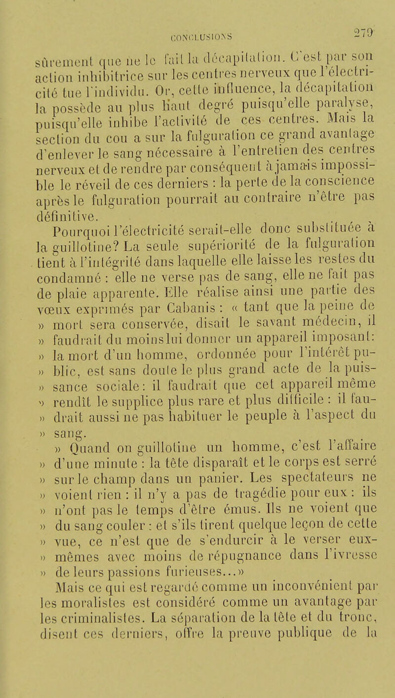 27!) sCu-emoiit que ne le fail hi dôcapilulioii. C est par son action inhibitrice snr les centres nerveux quel électri- cité tue rindividn. Or, cette influence, la décapitation la possède au plus liant degré puisqu'elle paralyse, puisqu'elle inhibe l'activité de ces centres. Mais la section du cou a sur la fulguration ce grand avantage d^enlever le sang nécessaire à l'entretien des centres nerveux et de rendre par conséquent à jamais impossi- ble le réveil de ces derniers : la perle de la conscience après le fulguration pourrait au contraire n'être pas définitive. Pourquoi l'électricité serait-elle donc substituée a la guillotine? La seule supériorité de la fulguration tient à l'intégrité dans laquelle elle laisse les restes du condamné : elle ne verse pas de sang, elle ne fait pas de plaie apparente. Elle réalise ainsi une partie des vœux exprimés par Cabanis : « tant que la peine de » mort sera conservée, disait le savant médecin, il » faudrait du moinslui donner un appareil imposant: 0 la mort d'un homme, ordonnée pour l'intérêt pu- » blic, est sans doute le plus grand acte de la puis- .) sance sociale: il faudrait que cet appareil même ^) rendit le suppKce plus rare et plus dilficile : il fau- » drait aussi ne pas habituer le peuple à l'aspect du » sang. » Quand on guillotine un homme, c'est l'affaire » d'une minute : la tète disparaît et le corps est serré » sur le champ dans un panier. Les spectateurs ne )) voient rien : il n'y a pas de tragédie pour eux : ils » n'ont pas le temps delre émus. Ils ne voient que » du sang couler : et s'ils tirent quelque leçon de cette » vue, ce n'est que de s'endurcir à le verser eux- )) mêmes avec moins de répugnance dans l'ivresse » de leurs passions furieuses...» Mais ce qui est regardé comme un inconvénient par les moralistes est considéré comme un avantage par les criminalisles. La séparation de la tète et du tronc, disent ces derniers, offre la preuve publique de la