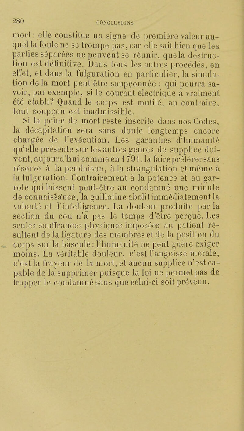 inorl : elle constitue un signe de première valeur au- quel la foule no se trompe pas, car elle sait bien que les parties séparées ne peuvent se réunir, quela destruc- tion est définitive. Dans tous les aulres procédés, en effet, et dans la fulguration en particulier, la simula- tion delà mort peut être soupçonnée : qui pourra sa- voir, par exemple, si le courant électrique a vraiment été établi? Quand le corps est mutilé, au contraire, tout soupçon est inadmissible. Si la peine de mort reste inscrite dans nos Codes, la décapitation sera sans doute longtemps encore chargée de l'exécution. Les garanties d'humanité qu'elle présente sur les autres genres de supplice doi- vent, aujourd'hui comme en 1791,1a faireprélérersans réserve à la pendaison, à la strangulation et même à la fulguration. Contrairement à la potence et au gar- rote qui laissent peut-être au condamné une minute de connaisSa'nce, la guillotine abolitimmédiatement la volonté et l'intelligence. La douleur produite parla section du cou n'a pas le temps d'être perçue. Les seules souffrances physiques imposées au patient ré- sultent de la ligature des membres et de la position du corps sur la bascule: l'humanité ne peut guère exiger moins. La véritable douleur, c'est l'angoisse morale, c'est la frayeur de la mort, et aucun supplice n'est ca- pable de la supprimer puisque la loi ne permet pas de frapper le condamné sans que celui-ci soit prévenu.