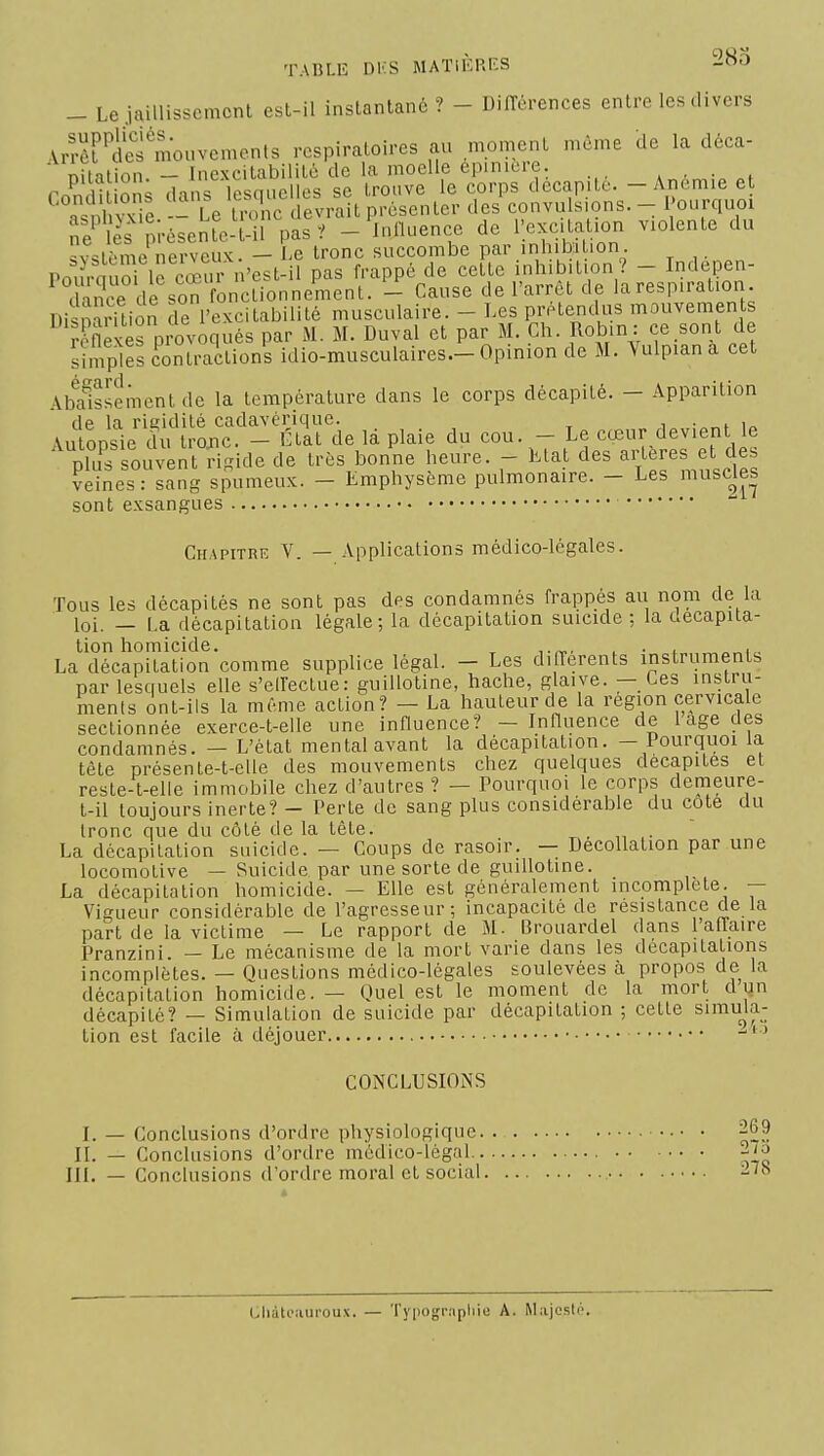 _ LejaiUisscmcnl est-il instantané? - Différences entre les divers Arr^^dÏÏ mouvements respiratoires au moment môme de la déca- nitation - Ine\citabilité de la moelle épinicre. . • • f r-?r. in nni .H is lescnielles se trouve le corps décapite. - Anémie et . I I vie _ Le tiX devrait présenter des convulsions. - Pourquoi Sï^l rpi-ésen^-î-n^as? -^nOuence de llexcUalion violente du Qv^t,--me nerveuK. - Le tronc succombe par inhibi ion Pourauorie cœu n'est-il pas frappé de cette inhibition? - Indepen- dïïce de son fonctionnement. - Cause de l'arrêt de la respiration. DisioàrTlion de l'excitabilité musculaire. - Les prétendus mouvements Snexès provoqués par M. M. Duval et par M. Ch. Robin : ce sont de Sel contractions idio-musculaires—Opinion de M. Vulpiana cet AbSement de la température dans le corps décapité. - Apparition de la rigidité cadavérique. i • „i i„ Autonsie du trojic. - État de la plaie du cou. - Le cœur devient le plu^ souvent Sgide de très bonne heure. - Ltat des artères et des veines: sang spumeux. - Emphysème pulmonaire. - Les muselles sont exsangues Chapitre V. — Applications médico-légales. Tous les décapités ne sont pas des condamnés frappés au nom de la loi. — La décapitation légale; la décapitation suicide ; la décapita- tion homicide. ... „ ,. La décapitation comme supplice légal. - Les différents instruments par lesquels elle s'eiïectue: guillotine, hache, glaive. — Ces instiu- ments ont-ils la même action? — La hauteur de la région cervicale sectionnée exerce-t-elle une influence? - Influence de l âge des condamnés. — L'état mental avant la décapitation. — Pourquoi la tête présente-t-elle des mouvements chez quelques décapites et reste-t-elle immobile chez d'autres? — Pourquoi le corps demeure- t-il toujours inerte? - Perte de sang plus considérable du cote du tronc que du côté de la tête. . ,• La décapitation suicide. — Coups de rasoir. — Décollation par une locomotive — Suicide par une sorte de guillotine. La décapitation homicide. — Elle est généralement incomplète. — Vigueur considérable de l'agresseur; incapacité de résistance de la part de la victime — Le rapport de M. Brouardel dans l'affaire Pranzini. — Le mécanisme de la mort varie dans les décapitations incomplètes. — Ouestions médico-légales soulevées à propos de la décapitation homicide. — Quel est le moment de la mort dqn décapité? — Simulation de suicide par décapitation ; cette simula- tion est facile à déjouer • • •  ' * CONCLUSIONS I. — Conclusions d'ordre physiologique. 269 II. — Conclusions d'ordre médico-légal 2/o III. — Conclusions d'ordre moral et social -'o Chàtciiuroux. — Typographie A. Majesté.