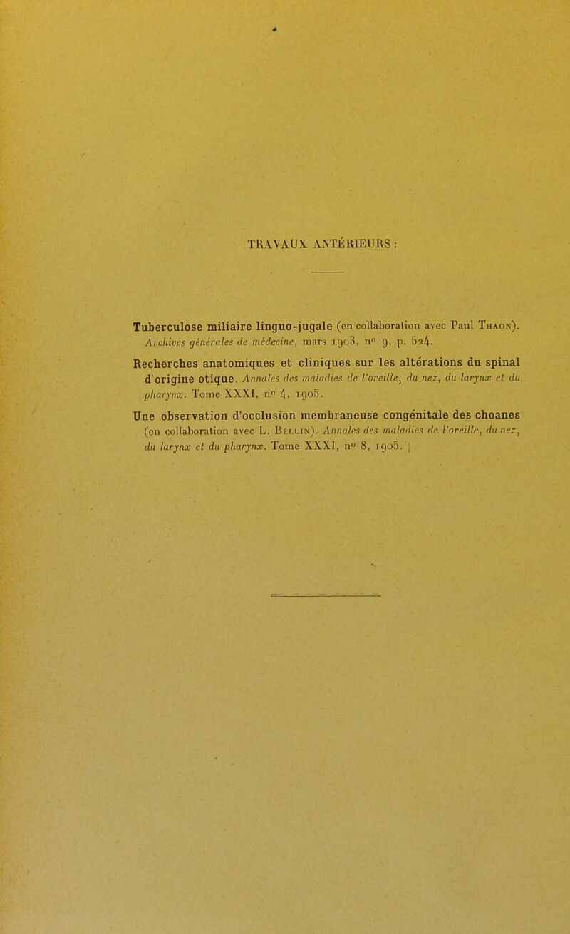 TRÂ.VAUX ANTÉRIEURS : Tuberculose miliaire linguo-jugale (en collaboration avec Paul Thaon). Archives générales de médecine, mars igoS, n g, p. 524. Recherches anatomiques et cliniques sur les altérations du spinal d'origine Otique. Annales des maladies de l'oreille, du nez, du larynx et du pharynx. Tome XXXI, n li, igoS. Une observation d'occlusion membraneuse congénitale des choanes (en collaboration avec L. Bei.lin). Annales des maladies de l'oreille, du nez, du larynx el du pharynx. Tome XXXI, n 8, igo5. j