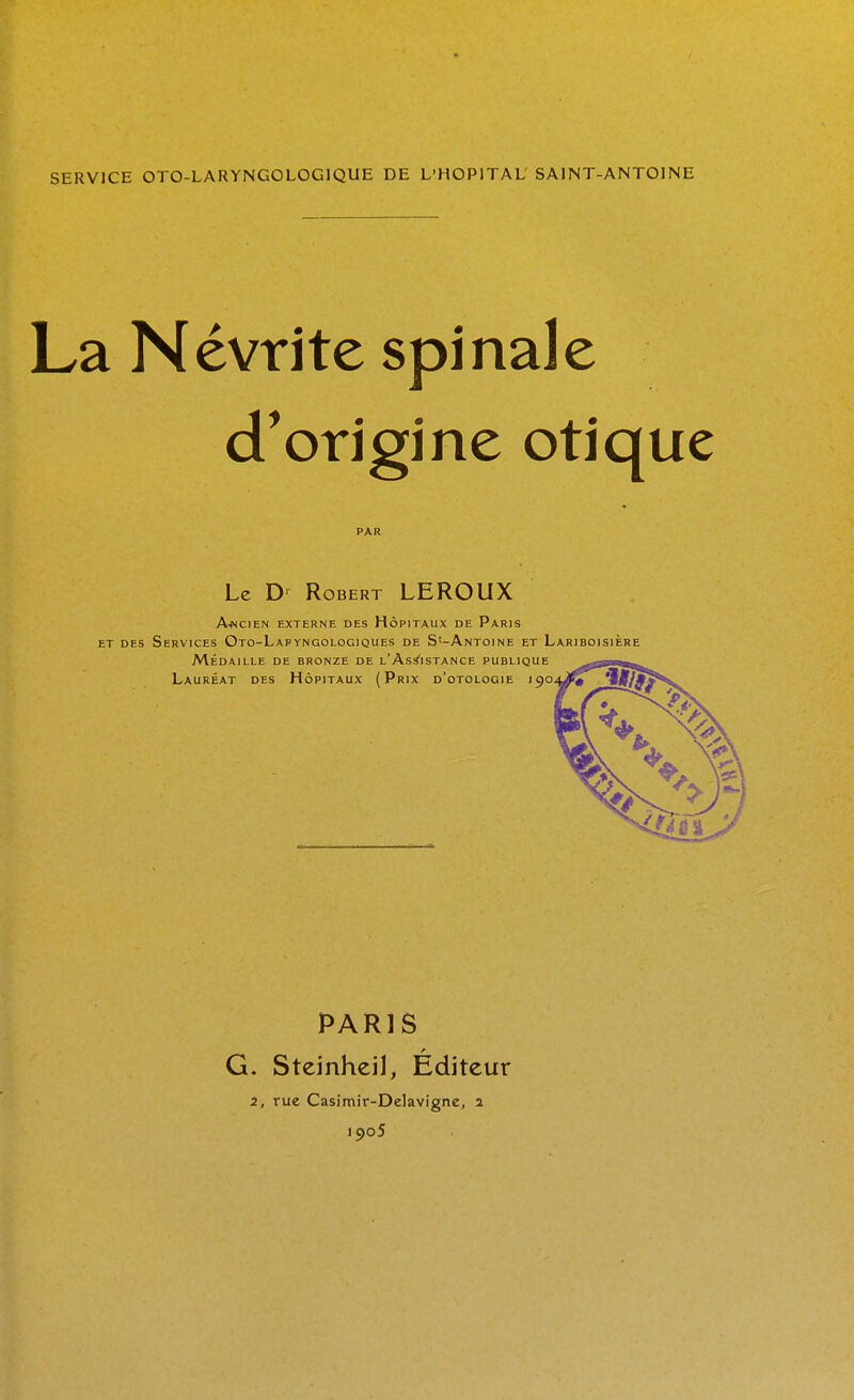 SERVJCE OTO-LARYNGOLOGIQUE DE L'HOPITAL' SAINT-ANTOINE La Névrite spinale d^origine otique Le D' Robert LEROUX A.NCIEN EXTERNE DES HÔPITAUX DE PaRIS ET DES Services Oto-Lapyngologiques de S'-Antoine et Lariboisière MÉDAILLE DE BRONZE DE l'As^ISTANCE PUBLIQUE Lauréat des Hôpitaux (Prix d'otologie 190^^ PARIS G. Steinheil, Éditeur 2, rue Casimir-Delavigne, a 1905