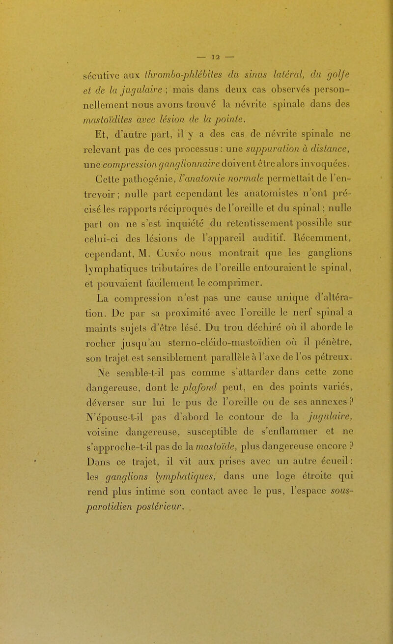 sécutive aux Ihromho-phlébiles du sinus latéral, du (jolje et de la jugulaire ; mais dans deux cas observés person- nellement nous avons trouvé la névrite spinale dans des mastoïdiies avec lésion de la pointe. Et, d'autre part, il y a des cas de névrite spinale ne relevant pas de ces processus: une suppuration à dislance, une compression ganglionnaire doivent être alors invoquées. Cette patliogénie, l'anatomie normale permettait de l'en- trevoir ; nulle part cependant les anatomistes n'ont j)ré- ciséles rapports réciproques de l'oreille et du spinal; nulle part on ne s'est inquiété du retentissement possible sur celui-ci des lésions de l'appareil auditif. Récemment, cependant, M. Cunéo nous montrait que les ganglions lymphatiques tributaires de l'oreille entouraient le spinal, et pouvaient facilement le comprimer. La compression n'est pas une cause unique d'altéra- tion. De par sa proximité avec l'oreille le nerf spinal a maints sujets d'être lésé. Du trou déchiré oh il aborde le rocher jusqu'au sterno-cléido-mastoïdien oii il pénètre, son trajet est sensiblement parallèle à l'axe de l'os pétreux. Ne semble-t-il pas comme s'attarder dans cette zone dangereuse, dont le plafond peut, en des points variés, déverser sur lui le pus de l'oreille ou de ses annexes.^ N'épouse-t-il pas d'abord le contour de la jugulaire, voisine dangereuse, susceptible de s'enflammer et ne s'approche-t-il pas de la mastoïde, plus dangereuse encore ^ Dans ce trajet, il vit aux prises avec un autre écueil: les ganglions lymphatiques, dans une loge étroite qui rend plus intime son contact avec le pus, l'espace sous- parotidien postérieur.