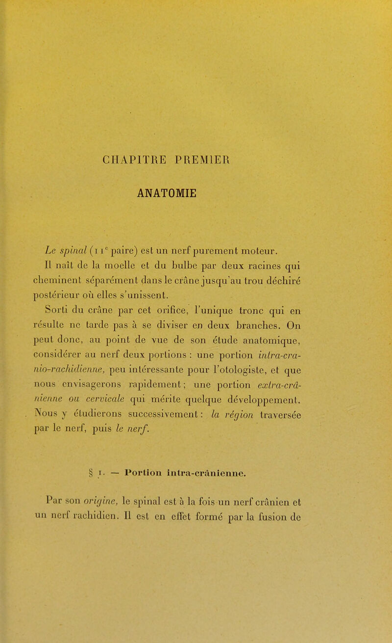 CHAPITRE PREMIER ANATOMIE Le spinal (i i paire) est un nerf purement moteur. n naît de la moelle et du bulbe par deux racines qui cheminent séparément dans le crâne jusqu'au trou déchiré postérieur où elles s'unissent. Sorti du crâne par cet orifice, l'unique tronc qui en résulte ne tarde pas à se diviser en deux branches. On peut donc, au point de vue de son étude anatomique, considérer au nerf deux portions : une portion inlra-cra- nio-rachidienne, peu intéressante pour l'otologiste, et que nous envisagerons rapidement; une portion exlra-crâ- nienne ou cervicale qui mérite quelque développement. Nous y étudierons successivement : la région traversée par le nerf, puis le nerf. § I. — Portion intra-cranienne. Par son origine, le spinal est à la fois un nerf crânien et un nerf rachidien. H est en effet formé parla fusion de