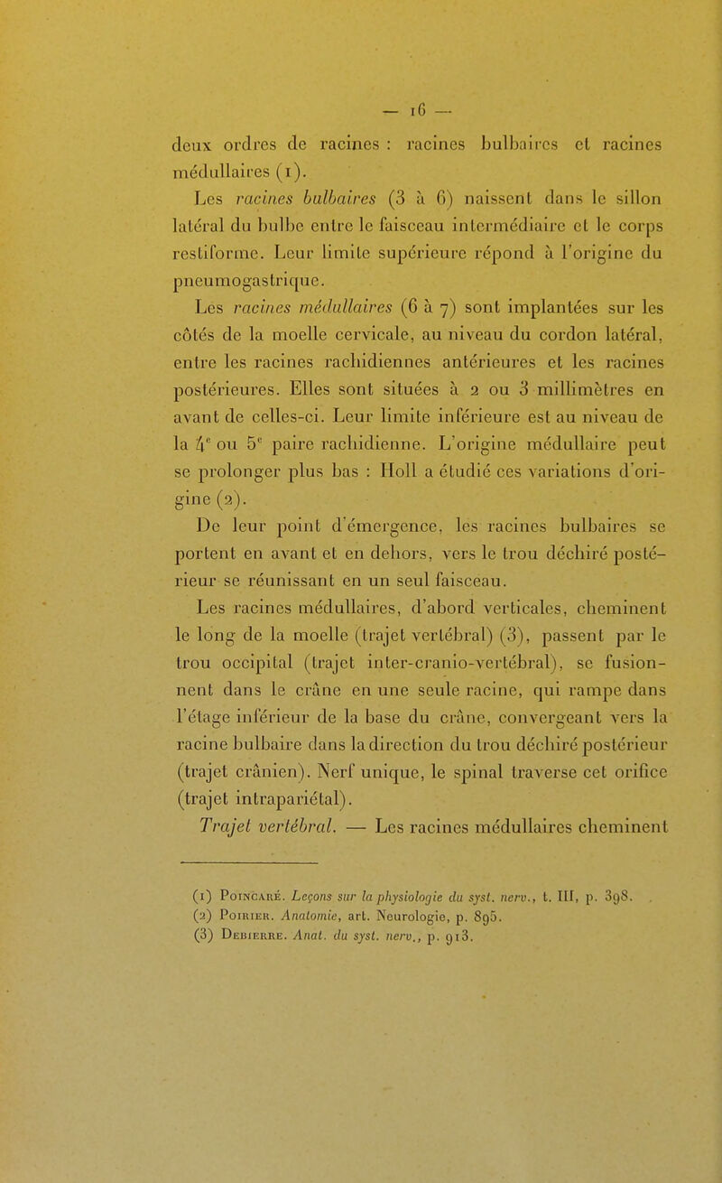 deux ordres de racines : racines bulbaires et racines médullaires (i). Les racines bulbaires (3 à fi) naissent dans le sillon latéral du bulbe entre le faisceau intermédiaire et le corps restiforme. Leur limite supérieure répond à l'origine du pneumogastrique. Les racines médullaires (6 à 7) sont implantées sur les côtés de la moelle cervicale, au niveau du cordon latéral, entre les racines rachidiennes antérieures et les racines postérieures. Elles sont situées à 2 ou 3 millimètres en avant de celles-ci. Leur limite inférieure est au niveau de la 4 ou 5 paire racliidienne. L'origine médullaire peut se prolonger plus bas : Holl a étudié ces variations d'ori- gine (2). De leur point d'émergence, les racines bulbaires se portent en avant et en dehors, vers le trou déchiré posté- rieur se réunissant en un seul faisceau. Les racines médullaires, d'abord verticales, cheminent le long de la moelle (trajet vertébral) (3), passent par le trou occipital (trajet inter-cranio-vertébral), se fusion- nent dans le crâne en une seule racine, qui rampe dans l'étage inférieur de la base du crâne, convergeant vers la racine bulbaire dans la direction du trou déchiré postérieur (trajet crânien). Nerf unique, le spinal traverse cet orifice (trajet intrapariétal). Trajet vertébral. — Les racines médullaires cheminent (1) PoiNCAiiÉ. Leçons sur la physiologie du syst. nerv., t. III, p. 898. (2) PoiRiiîK. Analomie, art. Neurologie, p. SgS. (3) Debierre. Anat. du syst. nerv., p. giS.