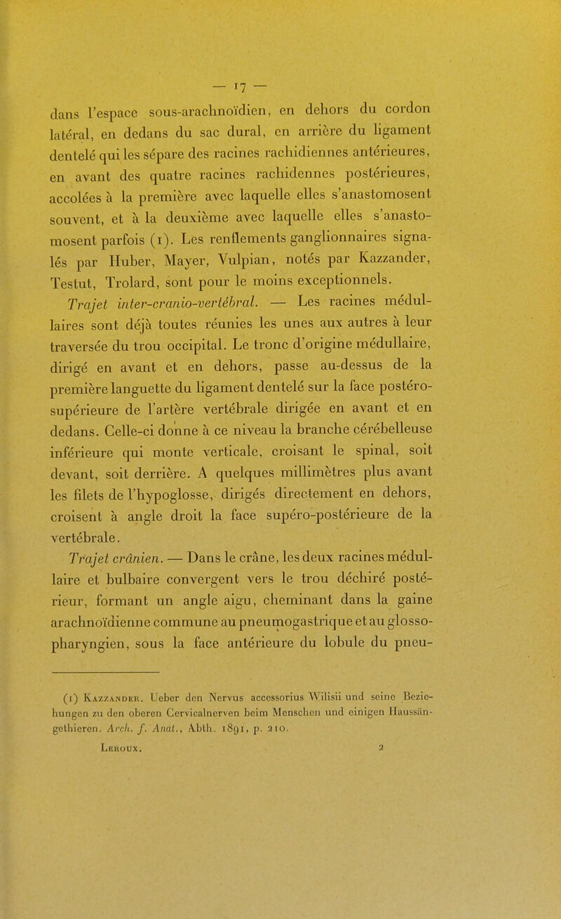 clans l'espace sous-arachnoïdien, en dehors du cordon latéral, en dedans du sac durai, en arrière du ligament dentelé qui les sépare des racines racliidiennes antérieures, en avant des quatre racines rachidennes postérieures, accolées à la première avec laquelle elles s'anastomosent souvent, et à la deuxième avec laquelle elles s'anasto- mosent parfois (i). Les renflements ganglionnaires signa- lés par Huber, Mayer, Vulpian, notés par Kazzander, Testut, Trolard, sont pour le moins exceptionnels. Trajet inter-cranio-vertébral. — Les racines médul- laires sont déjà toutes réunies les unes aux autres à leur traversée du trou occipital. Le tronc d'origine médullaire, dirigé en avant et en dehors, passe au-dessus de la première languette du Kgament dentelé sur la face postéro- supérieure de l'artère vertébrale dirigée en avant et en dedans. Celle-ci donne à ce niveau la branche cérébelleuse inférieure qui monte verticale, croisant le spinal, soit devant, soit derrière. A quelques millimètres plus avant les filets de l'hypoglosse, dirigés directement en dehors, croisent à angle droit la face supéro-postérieure de la vertébrale. Trajet crânien. — Dans le crâne, les deux racines médul- laire et bulbaire convergent vers le trou déchiré posté- rieur, formant un angle aigu, cheminant dans la gaine arachnoïdienne commune au pneumogastrique et au glosso- pharyngien, sous la face antérieure du lobule du pneu- (i) Kazzander. Ueber den Nervus accessorius Wilisii uncl seine Bezie- hungen zu den oberen Cervicalnerven beim Menschcn und einigen Haussiin- gcthicren. Arcli. f. Anal., A.blh. 1891, p. 210. Lbkoux. 3