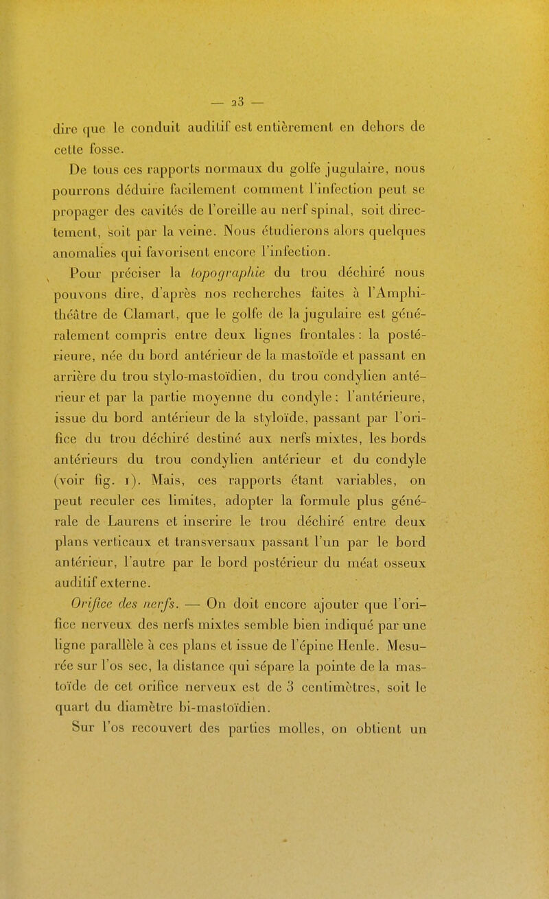 dire que le conduit auditif est entièrement en dehors de cette fosse. De tous ces rapports normaux du golfe jugulaire, nous pourrons déduire facilement comment l'infection peut se propager des cavités de l'oreille au nerf spinal, soit direc- tement, soit par la veine. Nous étudierons alors quelques anomalies qui favorisent encore l'infection. Pour préciser la topographie du trou déchiré nous pouvons dire, d'après nos recherches faites à l'Amphi- théâtre de Clamart, que le golfe de la jugulaire est géné- ralement compris entre deux lignes frontales: la posté- rieure, née du bord antérieur de la mastoïde et passant en arrière du trou stylo-mastoïdien, du trou condylien anté- rieur et par la partie moyenne du condyle ; l'antérieure, issue du bord antérieur de la styloïde, passant par l'ori- fice du trou déchiré destiné aux nerfs mixtes, les bords antérieurs du trou condylien antérieur et du condyle (voir fig. i). Mais, ces rapports étant variables, on peut reculer ces limites, adopter la formule plus géné- rale de Laurens et inscrire le trou déchiré entre deux plans verticaux et transversaux passant l'un par le bord antérieur, l'autre par le bord postérieur du méat osseux auditif externe. Orifice des nerfs. — On doit encore ajouter que l'ori- fice nerveux des nerfs mixtes semble bien indiqué par une ligne parallèle à ces plans et issue de l'épine Henle. Mesu- rée sur l'os sec, la dislance qui sépare la pointe de la mas- toïde de cet orifice nerveux est de 3 centimètres, soit le quart du diamètre bi-mastoïdien. Sur l'os recouvert des parties molles, on obtient un