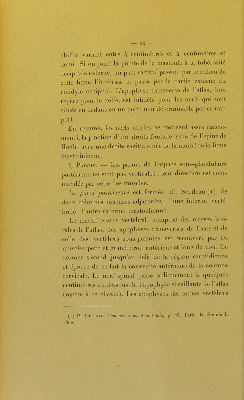 chiflre variant entre k centimètres et k centimètres et demi. Si on joint la pointe de la mastoïde à la tubérosité occipitale externe, un plan sagittal passant par le milieu de cette ligne l'intéresse et passe par la partie externe du condyle occipital. L'apophyse transverse de l'atlas, bon repère pour le golfe, est infidèle pour les nerfs qui sont situés en dedans en un point non déterminable par ce rap- port. En résumé, les nerfs mixtes se trouvent assez exacte- ment à la jonction d'une droite frontale issue de l'épine de Henle, avec une droite sagittale née de la moitié de la ligne masto-inienne. b) Parois. — Les parois de l'espace sous-glandulaire postérieur ne sont pas verticales ; leur direction est com- mandée par celle des muscles. La paroi postérieure est formée, dit Sebileau (i), de deux colonnes osseuses adjacentes; l'une interne, verté- brale ; l'autre externe, mastoïdienne. Le massif osseux vertébral, composé des masses laté- rales de l'atlas, des apophyses transverse^ de l'axis et de celle des vertèbres sous-jacentes est recouvert par les muscles petit et grand droit antérieur et long du cou. Ce dernier s'étend jusqu'au delà de la région carotidienne et épouse de ce fait la convexité antérieure de la colonne cervicale. Le nerf spinal passe obliquement à quelques centimètres au-dessous de l'apophyse si saillante de l'atlas (repère à ce niveau). Les apophyses des autres vertèbres (i) P. Sebileau. Démonstrations d'anatomie, p. 78. Paris, G. Steinlicil, 1892.