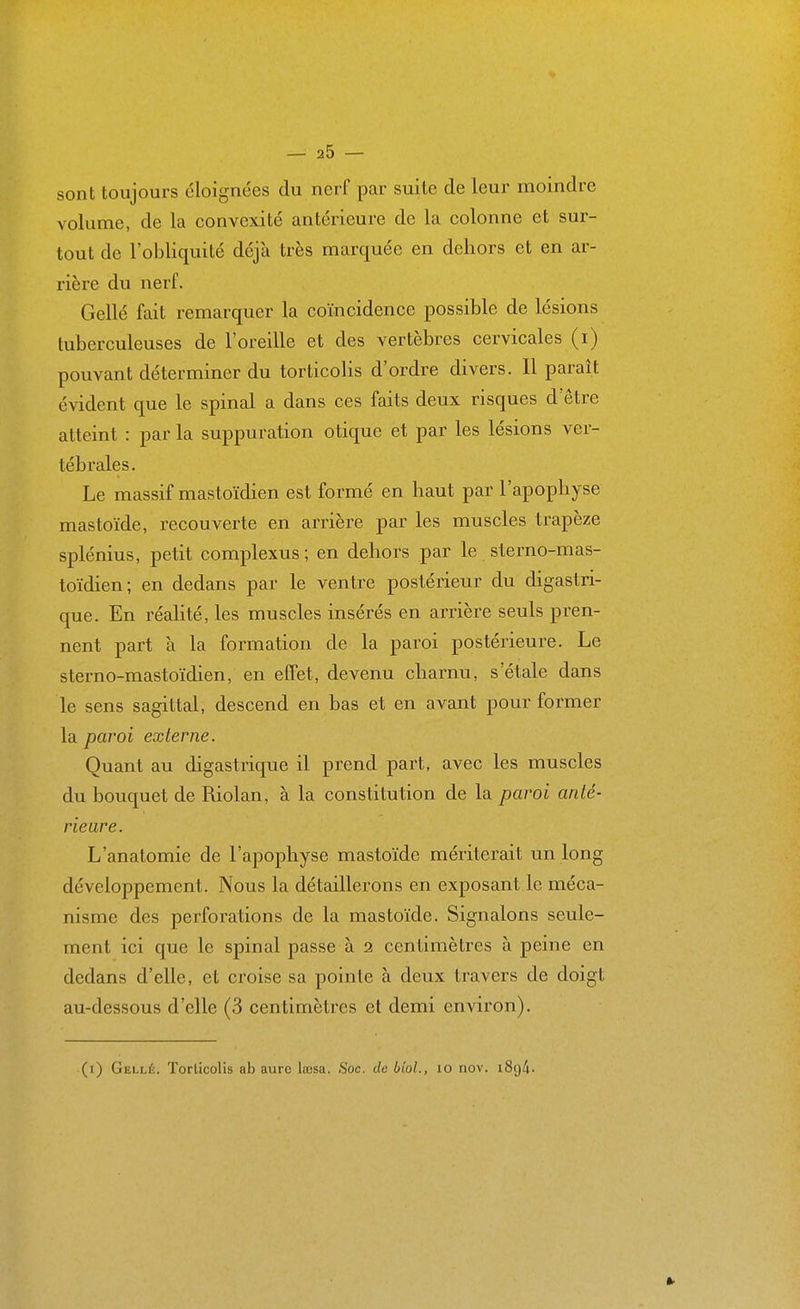 sont toujours éloignées du nerf par suite de leur moindre volume, de la convexité antérieure de la colonne et sur- tout de l'obliquité déjà très marquée en dehors et en ar- rière du nerf. Gellé fait remarquer la coïncidence possible de lésions tuberculeuses de l'oreille et des vertèbres cervicales (i) pouvant déterminer du torticolis d'ordre divers. Il paraît évident que le spinal a dans ces faits deux risques d'être atteint : par la suppuration otique et par les lésions ver- tébrales. Le massif mastoïdien est formé en haut par l'apophyse mastoïde, recouverte en arrière par les muscles trapèze splénius, petit complexus ; en dehors par le sterno-mas- toïdien; en dedans par le ventre postérieur du digastri- que. En réalité, les muscles insérés en arrière seuls pren- nent part à la formation de la paroi postérieure. Le sterno-mastoïdien, en effet, devenu charnu, s'étale dans le sens sagittal, descend en bas et en avant pour former la paroi externe. Quant au digastrique il prend part, avec les muscles du bouquet de Riolan, à la constitution de la paroi anté- rieure. L'anatomie de l'apophyse mastoïde mériterait un long développement. Nous la détaillerons en exposant le méca- nisme des perforations de la mastoïde. Signalons seule- ment ici que le spinal passe à 2 centimètres à peine en dedans d'elle, et croise sa pointe à deux travers de doigt au-dessous d'elle (3 centimètres et demi environ). (i) Gellé. Torticolis ab aurc loBsa. Soc. de btoL, lo nov. i8()4-