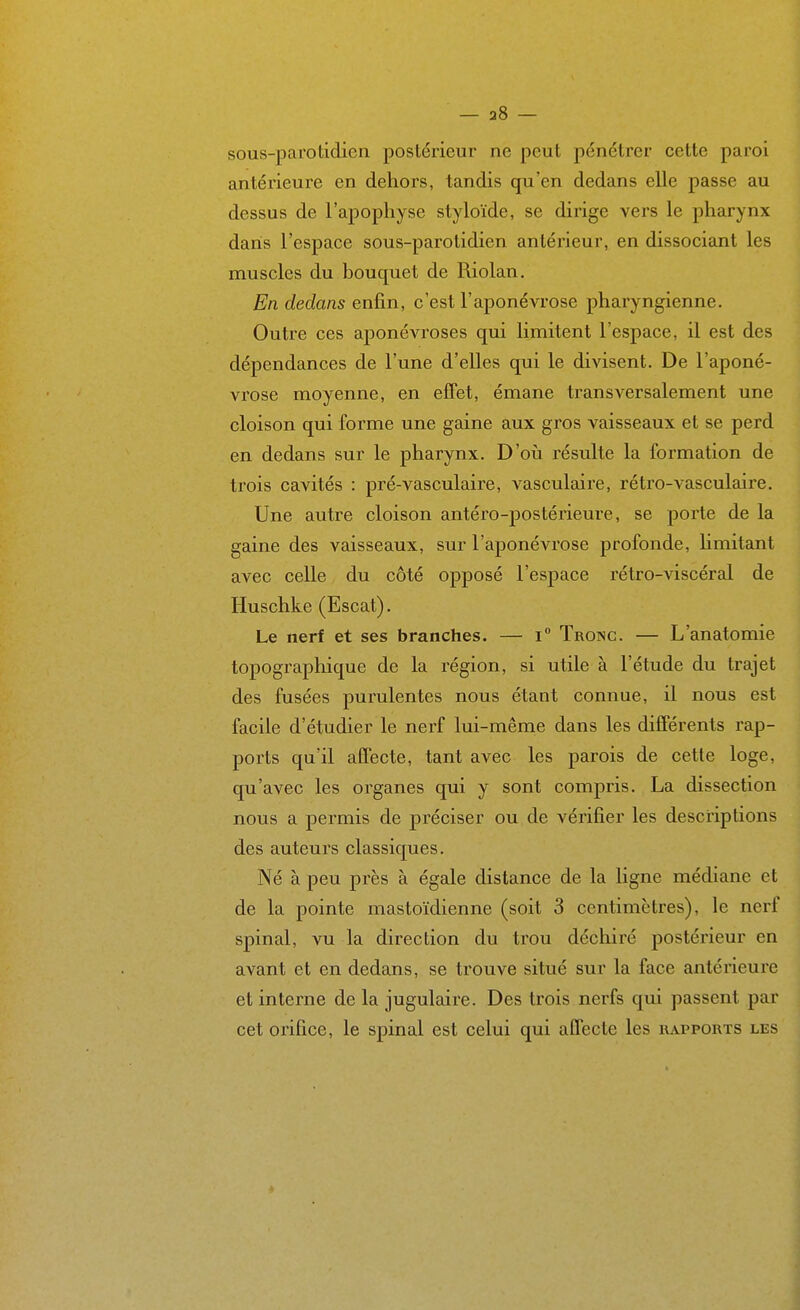 — 38 — sous-parotidien postérieur ne peut pénétrer cette paroi antérieure en dehors, tandis qu'en dedans elle passe au dessus de l'apophyse styloïde, se dirige vers le pharynx dans l'espace sous-parotidien antérieur, en dissociant les muscles du bouquet de Riolan. En dedans enfin, c'est l'aponévrose pharyngienne. Outre ces aponévroses qui limitent l'espace, il est des dépendances de l'une d'elles qui le divisent. De l'aponé- vrose moyenne, en effet, émane transversalement une cloison qui forme une gaine aux gros vaisseaux et se perd en dedans sur le pharynx. D'où résulte la formation de trois cavités : pré-vasculaire, vasculaire, rétro-vasculaire. Une autre cloison antéro-postérieure, se porte de la gaine des vaisseaux, sur l'aponévrose profonde, Hmitant avec celle du côté opposé l'espace rétro-viscéral de Huschke (Escat). Le nerf et ses branches. — i Tronc. — L'anatomie topographique de la région, si utile à l'étude du trajet des fusées purulentes nous étant connue, il nous est facile d'étudier le nerf lui-même dans les différents rap- ports qu'il affecte, tant avec les parois de cette loge, qu'avec les organes qui y sont compris. La dissection nous a permis de préciser ou de vérifier les descriptions des auteurs classiques. Né à peu près à égale distance de la ligne médiane et de la pointe mastoïdienne (soit 3 centimètres), le nerf spinal, vu la direction du trou déchiré postérieur en avant et en dedans, se trouve situé sur la face antérieure et interne de la jugulaire. Des trois nerfs qui passent par cet orifice, le spinal est celui qui affecte les luipports les