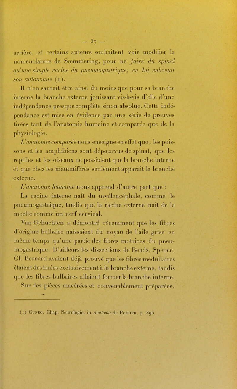 arrière, et certains auteurs souhaitent voir modifier la nomenclature de Sœmmering, pour ne Jaire du spinal qu'une simple racine du pncuniocjaslvique, en lui enlevant son autonomie (i). Il n'en saurait être ainsi du moins que pour sa branche interne la branche externe jouissant vis-à-vis d'elle d'une indépendance presque complète sinon absolue. Cette indé- pendance est mise en évidence par une série de preuves tirées tant de l'anatomie humaine et comparée que de la physiologie. L'anatomie comparée nous enseigne en effet que : les pois- sons et les amphibiens sont dépourvus de spinal, que les reptiles et les oiseaux ne possèdent que la branche interne et que chez les mammifères seulement apparait la branche externe. L'anatomie humaine nous apprend d'autre part que : La racine interne naît du myélencéphale, comme le pneumogastrique, tandis que la racine externe nait de la moelle comme un nerf cervical. Van Gehuchten a démontré récemment que les fibres d'origine bulbaire naissaient du noyau de l'aile grise en même temps qu'une partie des fibres motrices du pneu- mogastrique. D'ailleurs les dissections de Bendz, Spence, Cl. Bernard avaient déjà prouvé que les fibres médullaires étaient destinées exclusivement à la branche externe, tandis que les fibres bulbaires allaient former la branche interne. Sur des pièces macérées et convenablement préparées, (i) CuN'Eo. Chap. Neurologie, in Anatomie de PoiRiEn, p. 89G.