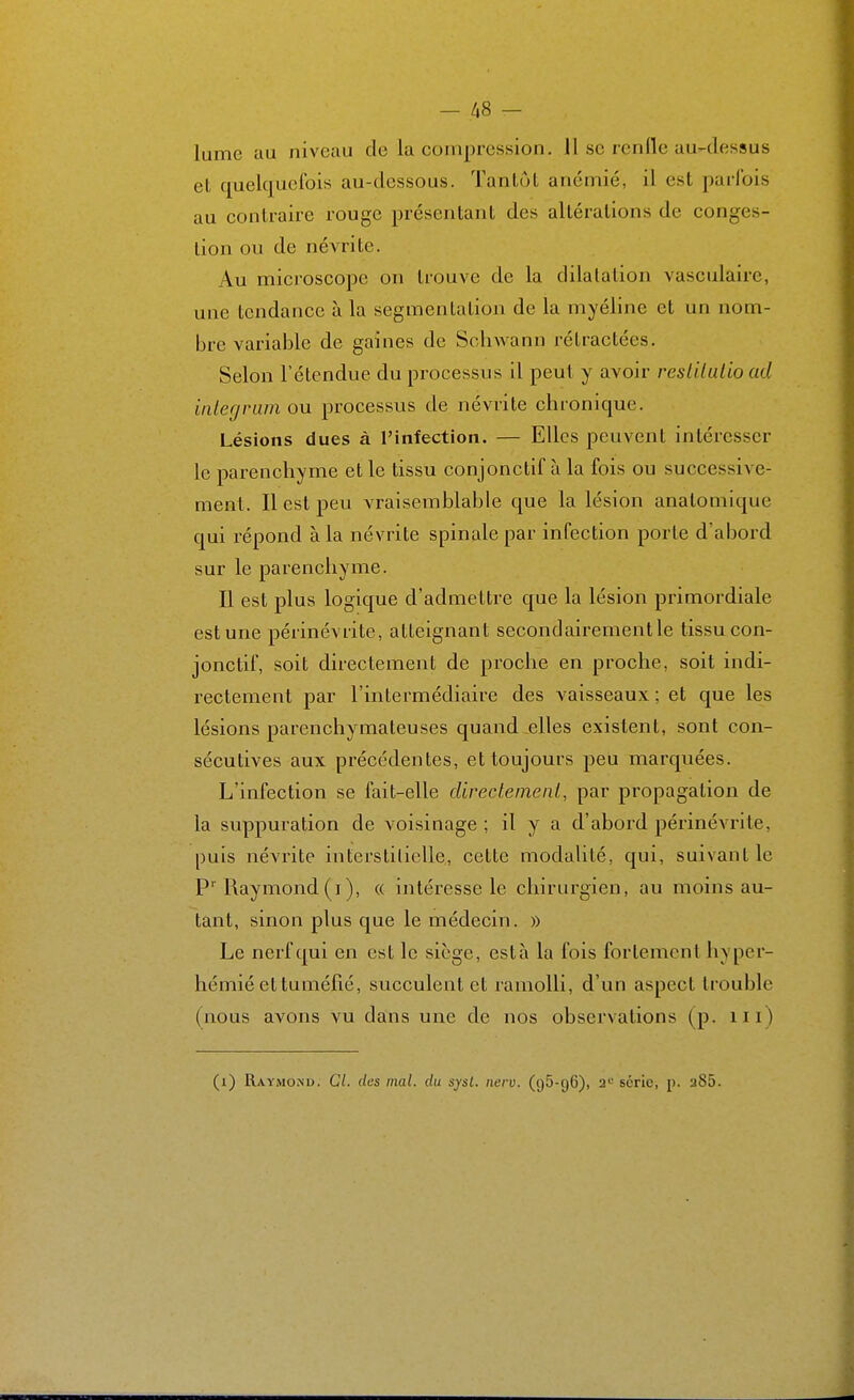 - Ii8 - lume au niveau de la compression. 11 se renfle au-dessus et quelquefois au-dessous. Tantôt anémié, il est parfois au contraire rouge présentant des altérations de conges- tion ou de névrite. Au microscope on trouve de la dilatation vasculaire, une tendance à la segmentation de la myéline et un nom- bre variable de gaines de Schwann rétractées. Selon l'étendue du processus il peut y avoir resUlulio ad inlegnim ou processus de névrite chronique. Lésions dues à l'infection. — Elles peuvent intéresser le parenchyme et le tissu conjonctif à la fois ou successive- ment. Il est peu vraisemblable que la lésion anatomique qui répond à la névrite spinale par infection porte d'abord sur le pai-enchyme. Il est plus logique d'admettre que la lésion primordiale est une périnévritc, atteignant secondairement le tissu con- jonctif, soit directement de proche en proche, soit indi- rectement par l'intermédiaire des vaisseaux ; et que les lésions parenchymateuses quand .elles existent, sont con- sécutives aux précédentes, et toujours peu marquées. L'infection se fait-elle directement, par propagation de la suppuration de voisinage ; il y a d'abord périnévrite, puis névrite interstitielle, cette modalité, qui, suivant le P' Raymond (i), « intéresse le chirurgien, au moins au- tant, sinon plus que le médecin. » Le nerf qui en est le siège, esta la fois fortement hyper- hémié et tuméfié, succulent et ramolli, d'un aspect trouble (nous avons vu dans une de nos observations (p. m)