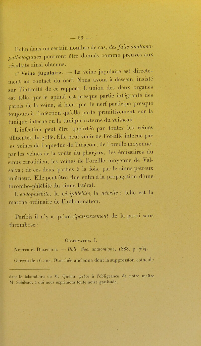 Enfin dans un certain nombre de cas, des faits ancdomo- palholocjiques pourront cire donnés comme preuves aux résultais ainsi obtenus. i Veine jugulaire. — La veine jugulaire est dirccle- menl au contact du nerf. Nous avons à dessein insisté sur l'intimité de ce rapport. L'union des deux organes est telle, que le spinal est presque partie intégrante des parois de la veine, si bien que le nerf participe presque toujours à l'infection qu'elle porte primitivement sur la tunique interne ou la tunique externe du vaisseau. L'infection peut être apportée par toutes les veines affluentes du golfe. Elle peut venir de l'oreille interne par les veines de l'aqueduc du limaçon ; de l'oreille moyenne, parles veines delà voûte du pliarynx, les émissaires du sinus caroUdien, les veines de l'oreille moyenne de Val- salva ; de ces deux parties à la fois, par le sinus pélreux inférieur. Elle peut-être due enfin à la propagation d'une tlirombo-plilébite du sinus latéral. Uendophlébite, la périphlébite, la névrite : telle est la marche ordinaire de l'inflammation. Parfois il n'y a qu'un épaississeinent de la paroi sans thrombose : Observation I. Netter et Delpeuch. —Bull. Soc. anatomiqae, 1888, p. 76/1. Garçon de 16 ans. Otorrhée ancienne dont la suppression coïncide dans le laboratoire de M. Quénu, grâce à l'obligeance de notre maître M. Sebileau, à qui nous exprimons toute notre gratitude.